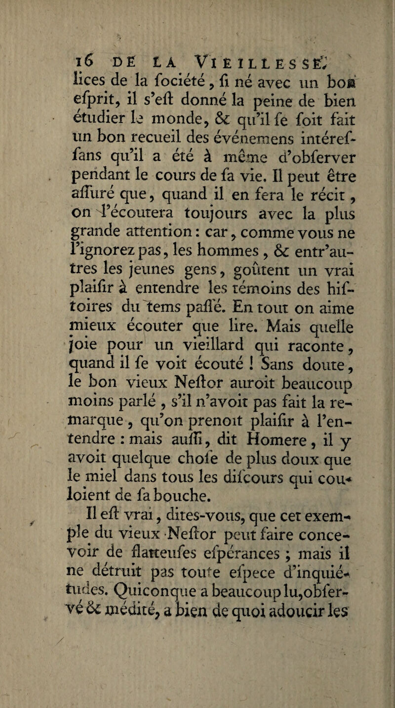 lices de la fociété , fi né avec un boü efprit, il s’eft donné la peine de bien étudier le monde, & qu’il fe foit fait un bon recueil des événemens intéref- fans qu’il a été à même d’obferver pendant le cours de fa vie. Il peut être alluré que, quand il en fera le récit, on l’écoutera toujours avec la plus grande attention : car, comme vous ne l’ignorez pas, les hommes , 6c entr’au- tres les jeunes gens, goûtent un vrai pîaifir à entendre les témoins des hif- toires du tems pafle. En tout on aime mieux écouter que lire. Mais quelle joie pour un vieillard qui raconte , quand il fe voit écouté ! Sans doute, le bon vieux Neftor auroit beaucoup moins parlé , s’il n’avoit pas fait la re¬ marque , qu’on prenoit plailir à l’en¬ tendre : mais auîfi, dit Homere , il y avoit quelque chofe de plus doux que le miel dans tous les difcours qui cou* loient de fa bouche. Il efl vrai, dites-vous, que cet exem¬ ple du vieux Nellor peut faire conce¬ voir de flatteufes efpérances ; mais il ne détruit pas toute efpece d’inquié¬ tudes. Quiconque a beaucoup lu,obfer- véôc médité, a bien de quoi adoucir les