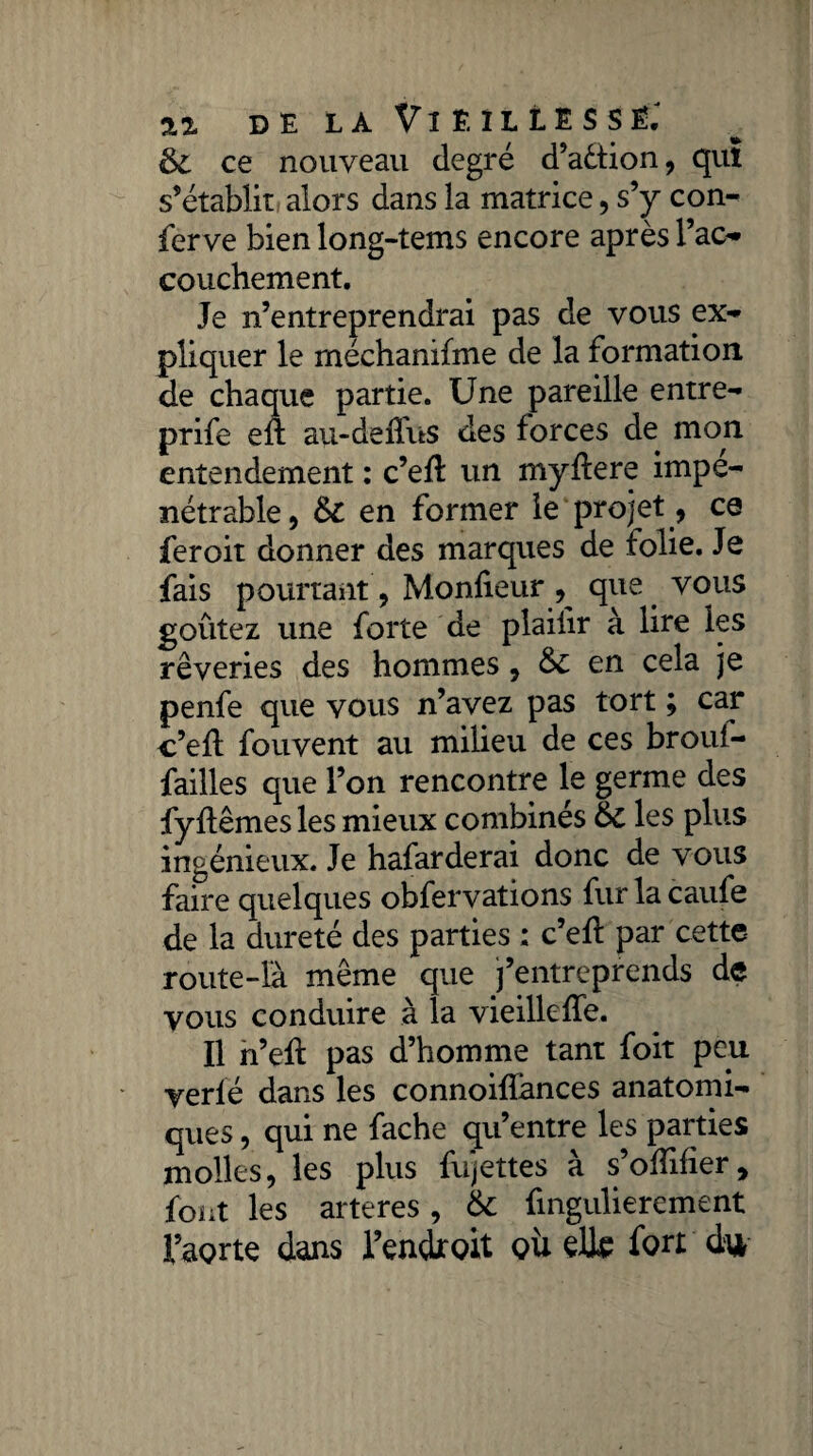 & ce nouveau degré d’adfion, qui s'établit alors dans la matrice, s’y con- ferve bien long-tems encore après l’ac- couchement. Je n’entreprendrai pas de vous ex¬ pliquer le méehanifme de la formation, de chaque partie. Une pareille entre- prife efl au-deffus des forces de mon entendement : c’efl un myflere impé¬ nétrable, &C en former le projet, ce feroit donner des marques de folie. Je fais pourtant, Moniteur ^ que vous goûtez une forte de plaifir à lire les rêveries des hommes, en cela je penfe que vous n’avez pas tort ; car c’efl fouvent au milieu de ces broul- failles que l’on rencontre le germe des fyflêmes les mieux combinés & les plus ingénieux. Je hafarderai donc de vous faire quelques obfervations fur la caufe de la dureté des parties : c’efl par cette route-là même que j’entreprends de vous conduire à la vieillefTe. Il n’efl pas d’homme tant foit peu yerlé dans les connoifïànces anatomi¬ ques , qui ne fâche qu’entre les parties molles, les plus fujettes à s’ofîifîer9 font les arteres, 6c fingulierement l’aorte dans l’endroit où elle fort é*