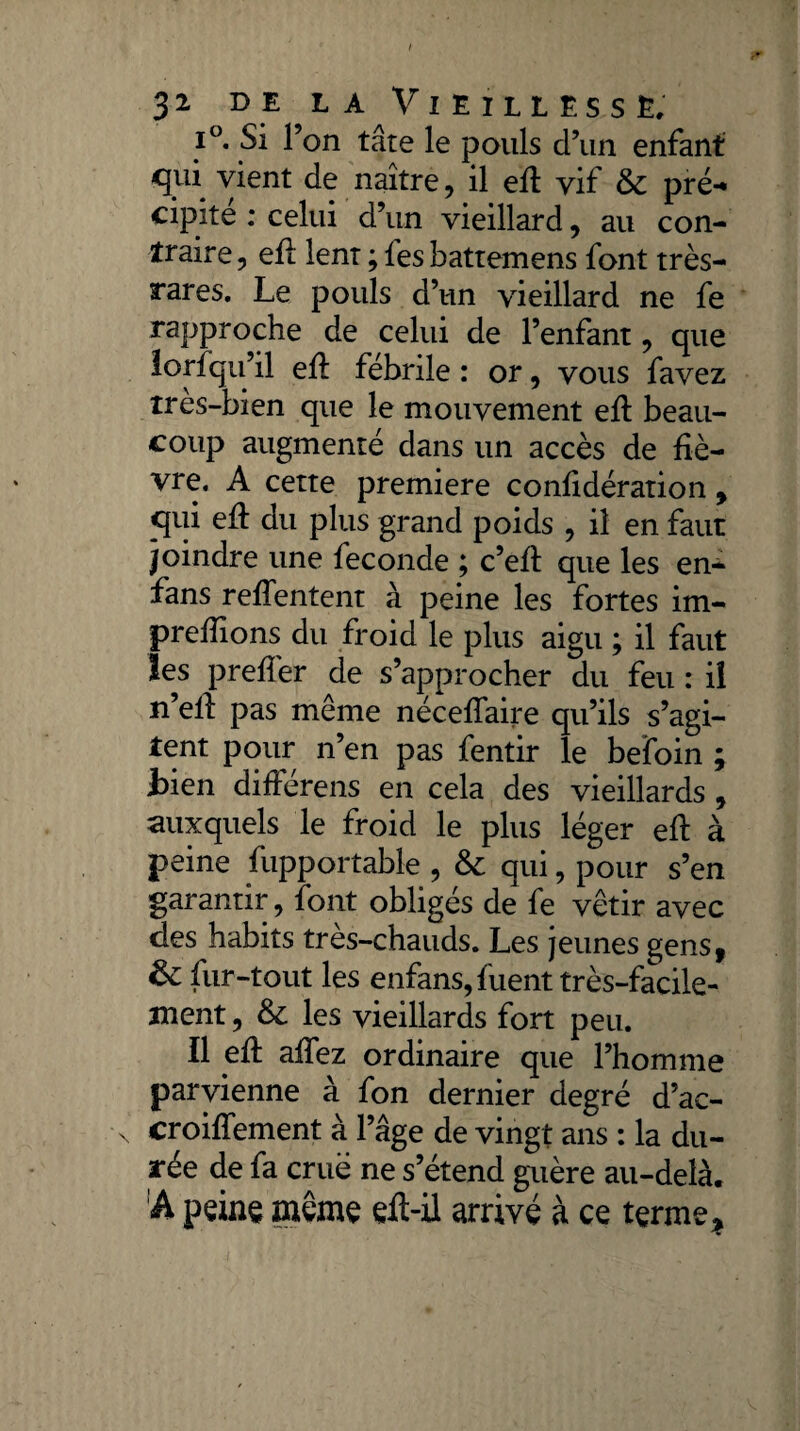 i°. Si l’on tâte le pouls d’un enfant cpii vient de naître, il ed vif & pré** cipité : celui d’un vieillard, au con¬ traire, efl lent ; les battemens font très- rares. Le pouls d’un vieillard ne fe rapproche de celui de l’enfant, que lorfqu’il ed fébrile : or, vous favez très-bien que le mouvement ed beau¬ coup augmenté dans un accès de fiè¬ vre. A cette première conlidération, qui ed du plus grand poids , il en faut joindre une fécondé ; c’ed que les en- fans relfentent à peine les fortes im- predions du froid le plus aigu ; il faut les prelîer de s’approcher du feu : il n’ell pas même nécedfaire qu’ils s’agi¬ tent pour n’en pas fentir le befoin ; Lien différens en cela des vieillards , auxquels le froid le plus léger ed à peine fupportable , & qui, pour s’en garantir, font obligés de fe vêtir avec des habits très-chauds. Les jeunes gens, fur-tout les enfans, luent très-facile¬ ment , & les vieillards fort peu. Il ed adez ordinaire que l’homme parvienne à fon dernier degré d’ac- \ croiflement à l’âge de vingt ans : la du¬ rée de fa crue ne s’étend guère au-delà. A peine même ed-il arrivé à ce terme*