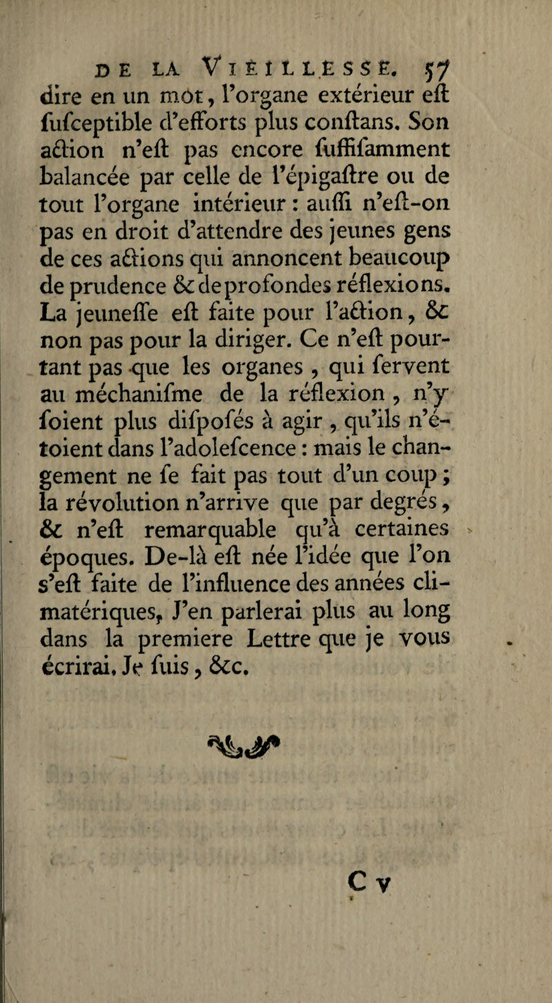 dire en un mot, l’organe extérieur eft fufceptible d’efForts plus conftans. Son aélion n’eft pas encore fuffifamment balancée par celle de l’épigaftre ou de tout l’organe intérieur : aufti n’eft-on pas en droit d’attendre des jeunes gens de ces avions qui annoncent beaucoup de prudence & de profondes réflexions. La jeunette eft faite pour l’a&ion, £>C non pas pour la diriger. Ce n’eft pour¬ tant pas -que les organes , qui fervent au méchanifme de la réflexion , n’y foient plus difpofés à agir , qu’ils n’é- toient dans l’adolefcence : mais le chan¬ gement ne fe fait pas tout d’un coup ; la révolution n’arrive que par degrés, & n’eft remarquable qu’à certaines époques. De-là eft née l’idée que l’on s’eft faite de l’influence des années cli¬ matériques, J’en parlerai plus au long dans la première Lettre que je vous écrirai. Je fuis, &c. C y