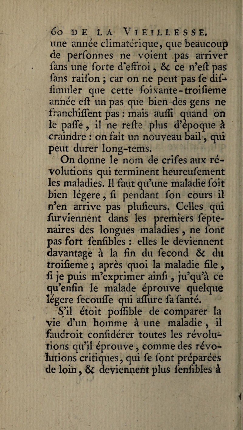 une année climatérique, que beaucoup de personnes ne voient pas arriver fans une forte d'effroi, & ce n’eff pas fans raifon ; car on ne peut pas fe dif-> iimuler que cette foixante-troifieme année eft un pas que bien des gens ne franchiffent pas : mais aufii quand on le paffe, il ne reffe plus d’époque à craindre : on fait un nouveau bail, qui peut durer long-tems. On donne le nom de crifes aux ré¬ volutions qui terminent heureufement les maladies. Il faut qu’une maladie foit bien légère, fi pendant fon cours il n’en arrive pas plufieurs. Celles qui jfurviennent dans les premiers fepte- naires des longues maladies , ne font pas fort fenfibles : elles le deviennent davantage à la fin du fécond & du troifieme ; après quoi la maladie file, fi je puis m’exprimer ainfi , ju’qu’à ce qu’enfin le malade éprouve quelque légère fecouffe qui allure fa fanté. S’il étoit pofiible de comparer la vie d’un homme à une maladie , il faudroit confidérer toutes les révolu¬ tions qu’il éprouve, comme des révo¬ lutions critiques, qui fe font préparées de loin, & deviennent plus fenfibles à