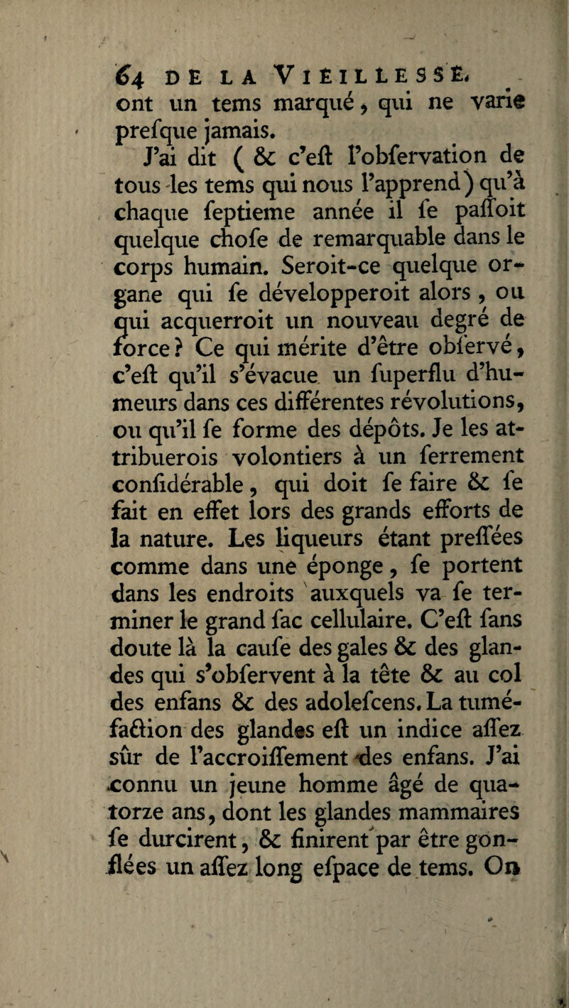 ont un tems marqué , qui ne varie prefque jamais. J’ai dit ( ôc c’eft Fobfervation de tous les tems qui nous l’apprend) qu’à chaque feptieme année il le palfoit quelque choie de remarquable dans le corps humain. Seroit-ce quelque or¬ gane qui fe développeroit alors , ou qui acquerroit un nouveau degré de force ? Ce qui mérite d’être obfervé, c’ell qvi’il s’évacue un fuperflu d’hu¬ meurs dans ces différentes révolutions, ou qu’il fe forme des dépôts. Je les at- tribuerois volontiers à un ferrement confidérable, qui doit fe faire & le fait en effet lors des grands efforts de la nature. Les liqueurs étant prelfées comme dans une éponge, fe portent dans les endroits auxquels va fe ter¬ miner le grand fac cellulaire. C’elf fans doute là la caufe des gales & des glan¬ des qui s’obfervent à la tête & au col des enfans &: des adolefcens. La tumé- faftion des glandes ell un indice alfez sûr de l’accroilfement ries enfans. J’ai .connu un jeune homme âgé de qua¬ torze ans, dont les glandes mammaires fe durcirent, & finirent par être gon¬ flées un allez long efpace de tems. On