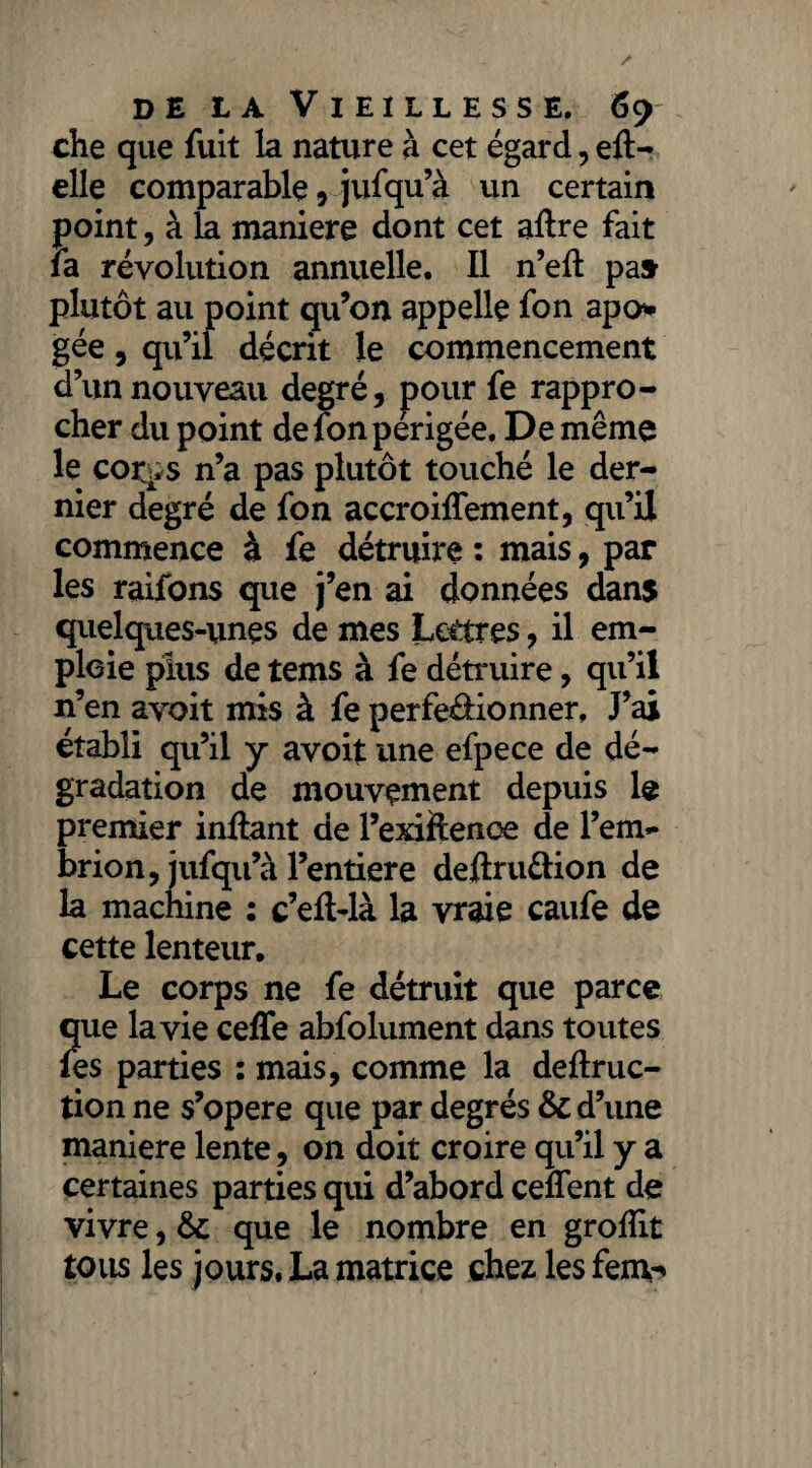 che que fuit la nature à cet égard, elt- elle comparable, jufqu’à un certain point, à la maniéré dont cet aftre fait la révolution annuelle. Il n’efl pa» plutôt au point qu’on appelle fon apo* gée, qu’il décrit le commencement d’un nouveau degré, pour fe rappro¬ cher du point defonperigée. De même le cor^s n’a pas plutôt touché le der¬ nier degré de fon accroiffement, qu’il commence à fe détruire : mais, par les raifons que j’en ai données dans quelques-unes de mes Lettres, il em¬ ploie plus de tems à fe détruire, qu’il n’en avoit mis à fe perfeéHonner, J’ai établi qu’il y avoit une efpece de dé¬ gradation de mouvement depuis le premier inftant de l’exiftence de l’em«* brion, jufqu’à l’entiere deftru&ion de la machine : c’eft-là la vraie caufe de cette lenteur. Le corps ne fe détruit que parce que la vie ceffe abfolument dans toutes les parties : mais, comme la deftruc- tion ne s’opère que par degrés & d’une maniéré lente, on doit croire qu’il y a certaines parties qui d’abord ceflent de vivre, & que le nombre en grofîit tous les jours. La matrice chez les fem-»
