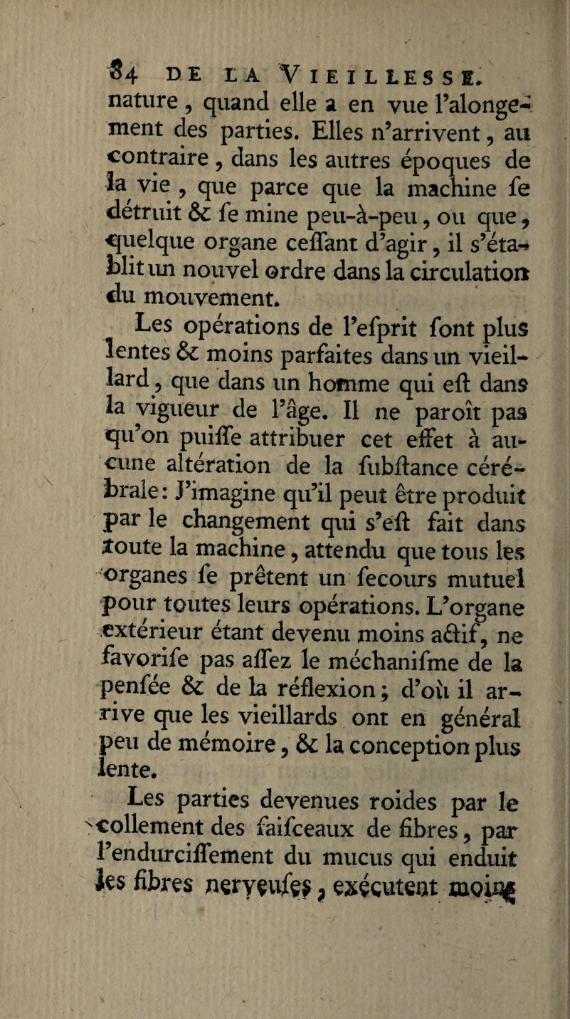 nature , quand elle a en vue l’alonge- ment des parties. Elles n’arrivent, au contraire , dans les autres époques de ta vie , que parce que la machine fe détruit & fe mine peu-à-peu, ou que, quelque organe ceffant d’agir, il s’éta-* blitim nouvel ordre dans la circulation du mouvement. Les opérations de l’efprit font plus lentes & moins parfaites dans un vieil- tard ? que dans un homme qui eft dans la vigueur de l’âge. Il ne paroît pa9 qu’on puiffe attribuer cet effet à au¬ cune altération de la fubffance céré¬ brale : J’imagine qu’il peut être produit par le changement qui s’eft fait dans £oute la machine , attendu que tous lés organes fe prêtent un fecours mutuel pour toutes leurs opérations. L’organe extérieur étant devenu moins a&if, ne favorife pas affez le méchanifme de la penfée &: de la réflexion ; d’où il ar¬ rive que les vieillards ont en général peu de mémoire , & la conception plus lente. Les parties devenues roides par le scollement des faifeeaux de fibres, par l’endurciffement du mucus qui enduit k$ fibres neryeujfç$ ? exécutent moing