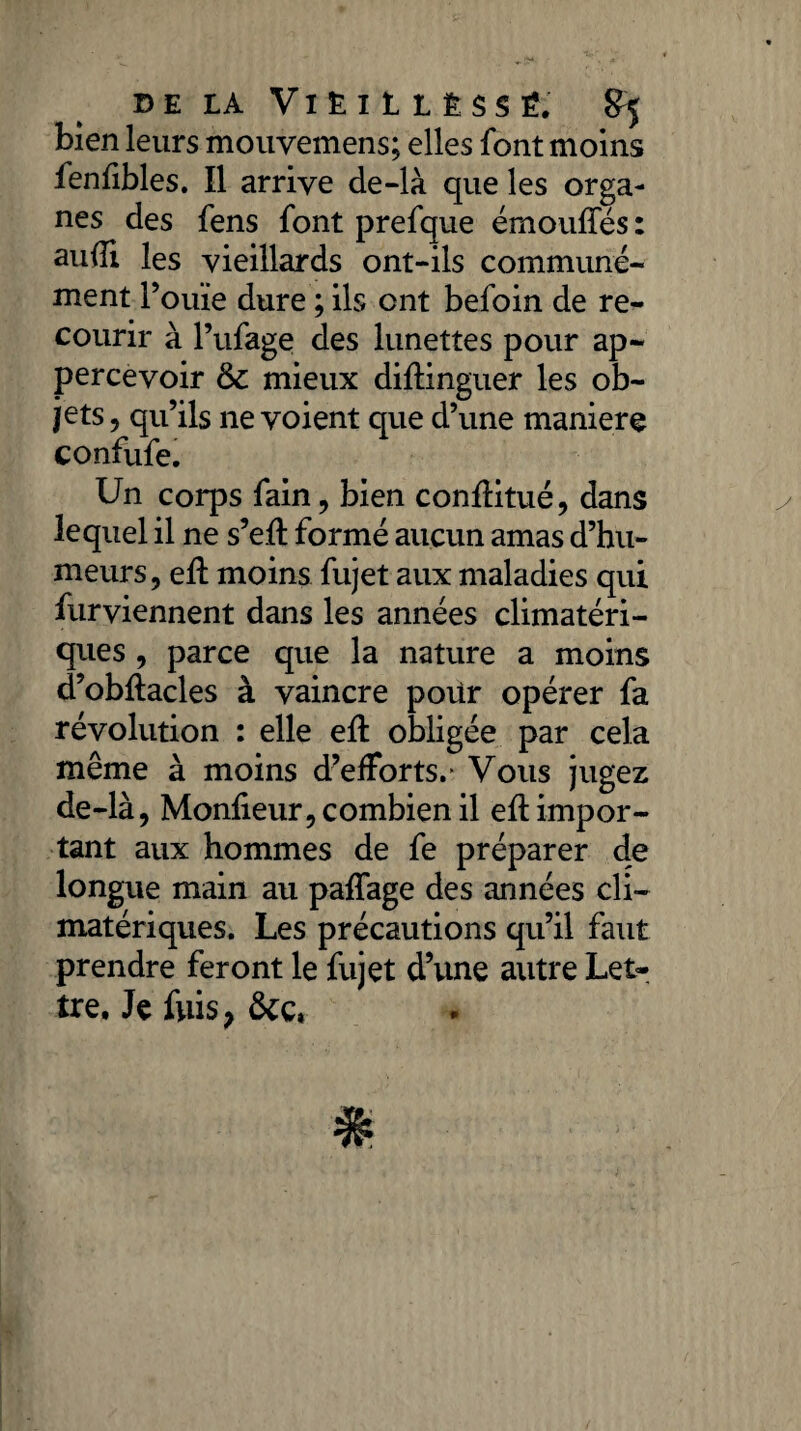 bien leurs mouvemens; elles font moins fenfibles. Il arrive de-là que les orga¬ nes des fens font prefque émouffés : auiîi les vieillards ont-ils communé¬ ment l’ouïe dure ; ils ont befoin de re¬ courir à l’ufage des lunettes pour ap~ percevoir & mieux diftinguer les ob¬ jets , qu’ils ne voient que d’une maniéré confufe. Un corps fain, bien conflitué, dans lequel il ne s’efl formé aucun amas d’hu¬ meurs, efl moins fujet aux maladies qui fur viennent dans les années climatéri¬ ques , parce que la nature a moins d’obftacles à vaincre pour opérer fa révolution : elle efl obligée par cela même à moins d’efforts.* Vous jugez de-là, Monfieur, combien il eflimpor- tant aux hommes de fe préparer de longue main au paffage des années cli¬ matériques. Les précautions qu’il faut prendre feront le fujet d’une autre Let¬ tre, Je fuis, ôcc,