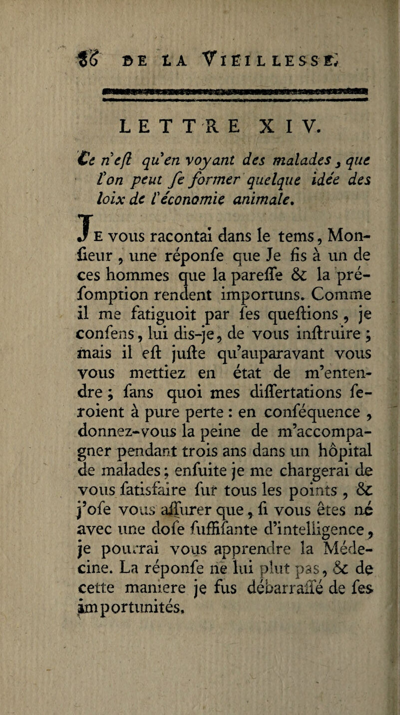 fè b e t a Vieil les s r; LETTRE XIV. Ce ne/l quen voyant des malades , que l'on peut fe former quelque idée des loix de l'économie animale. •FE vous racontai dans le tems, Mon¬ teur , une réponfe que Je fis à un de ces hommes que la parefTe 6c la pré¬ emption rendent importuns. Comme il me fatiguoit par les queftions , je confens, lui dis-je , de vous mfiruire ; mais il eft jufle qu’auparavant vous vous mettiez en état de m’enten¬ dre ; fans quoi mes differtations fe- roient à pure perte : en conféquence , donnez-vous la peine de m’accompa¬ gner pendant trois ans dans un hôpital de malades; enfuite je me chargerai de vous fatisfaire fur tous les points , & j’ofe vous aifurer que, li vous êtes né avec une dofe fuffilante d’intelligence, je pourrai vous apprendre la Méde¬ cine. La réponfe ne lui plut pas, 6c de cette mamere je fus débarraffé de fes importunités.