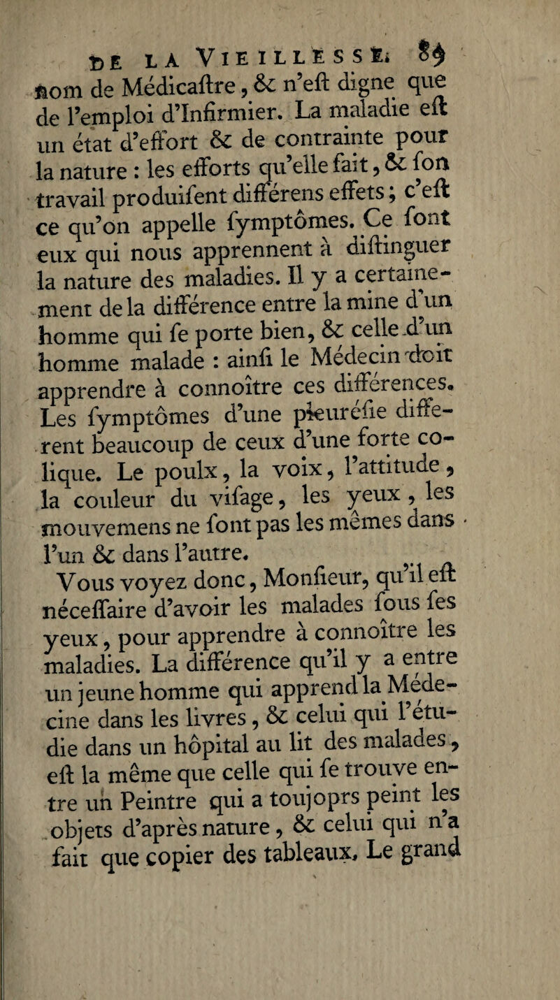 nom de Médicaftre, 6c n’eft digne que de l’emploi d’infirmier. La maladie eit un état d’efFort 6c de contrainte pour la nature i les efforts qu elle fait, ôt fort travail produifent difierens effets, c effi ce qu’on appelle fymptômes. Ce font eux qui nous apprennent à diftmguer la nature des maladies. Il y a certaine¬ ment de la différence entre la mine d^un homme qui fe porte bien, 6c celle-d un homme malade : ainfi le Médecin droit apprendre à connoitre ces différences* Les fymptômes d’une pkuréfie diffe¬ rent beaucoup de ceux d’une forte co¬ lique. Le poulx, la voix, 1 attitude , la couleur du vifage, les yeux , les mouvemens ne font pas les memes dans l’un 6c dans l’autre. Vous voyez donc, Monfieur, qu il eit néceffaire d’avoir les malades fous fes yeux, pour apprendre a connoitre les maladies. La différence qu il y a entre un jeune homme qui apprend la Méde¬ cine dans les livres, 6c celui qui 1 étu¬ dié dans un hôpital au lit des malades, eft la même que celle qui fe trouve en¬ tre un Peintre qui a toujoprs peint les objets d’après nature, 6c celui qui na fait que copier des tableaux. Le grand