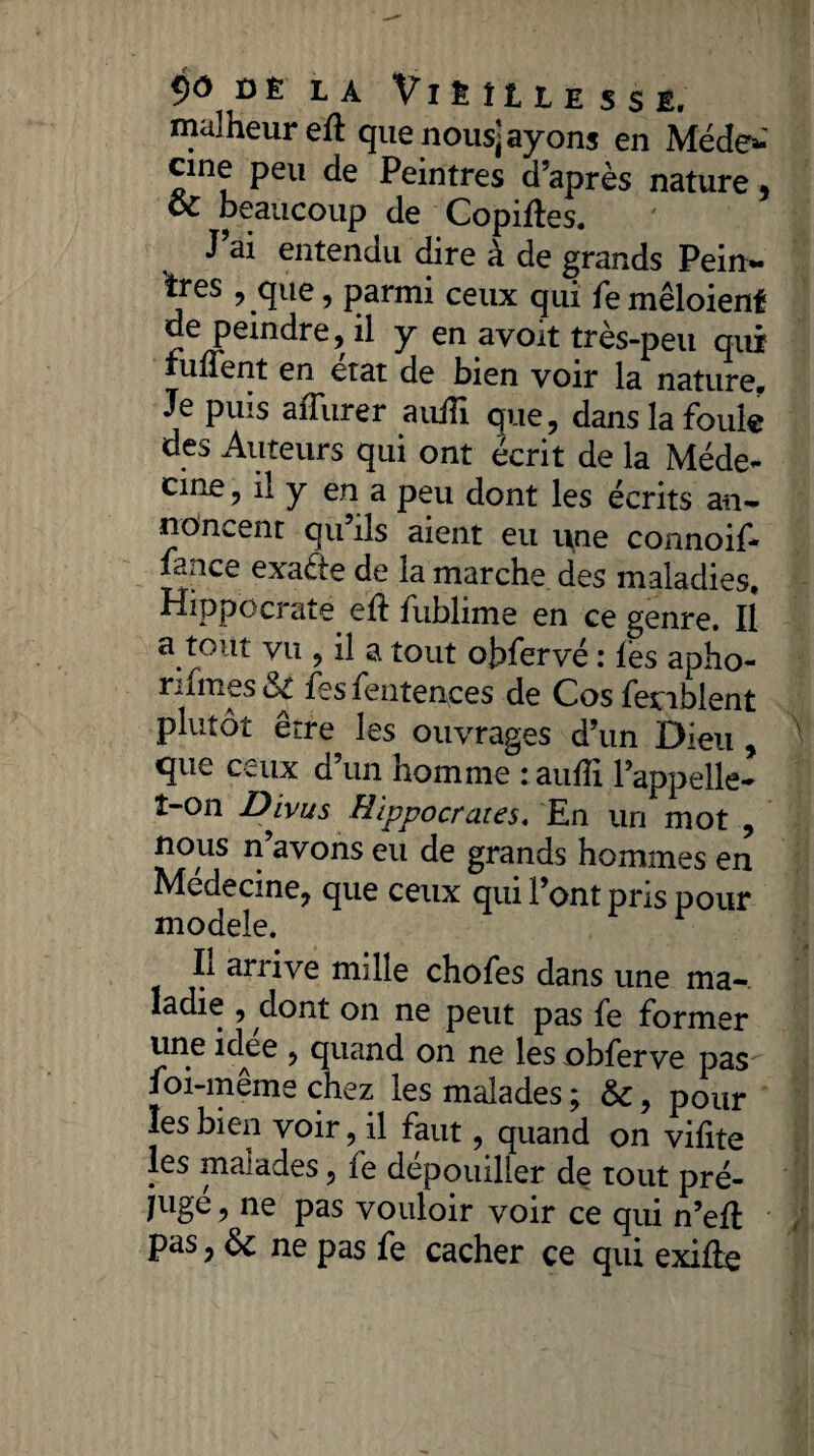 malheur eh: que nous] ayons en Méde* cine peu de Peintres d’après nature , oC beaucoup de Copiées. J’ai entendu dire à de grands Pein¬ tres , que, parmi ceux qui femêloienf de peindre, il y en avoit très-peu qui fulTent en état de bien voir la nature. Je puis affurer auiîi que, dans la foule des Auteurs qui ont écrit de la Méde¬ cine , il y en a peu dont les écrits an¬ noncent qu ils aient eu une connoil- fan ce exafie de la marche des maladies, Hippocrate eh: fublime en ce genre. Il a tout vu , il a tout ohfervé : les apho- rifrnes ut fes fente nces de Cos fenblent plutôt être les ouvrages d’un Dieu, que ceux d’un homme : auiîi l’appelle* î-on Dlvus Hippocrates. En un mot , nous n’avons eu de grands hommes en Médecine, que ceux qui l’ont pris pour modèle. Il arrive mille chofes dans une ma¬ ladie , dont on ne peut pas fe former une idee , quand on ne les obferve pas foi-même chez les malades ; &:, pour les bien voir, il faut, quand on vifite les malades, le dépouiller de tout pré- juge, ne pas vouloir voir ce qui n’eh pas, ne pas fe cacher ce qui exihe