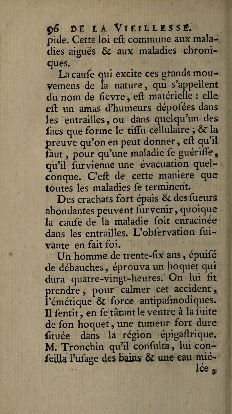 ç6 bêla Vieilli s s é. pide. Cette loi eft commune aux mala-; dies aiguës 6c aux maladies chroni¬ ques. La caufe qui excite ces grands mou- vemens de la nature, qui s’appellent du nom de fievre, eft matérielle : elle eft un amas d’humeurs dépofées dans les entrailles, ou dans quelqu’un des facs que forme le tiffu cellulaire ; & la preuve qu’on en peut donner, eft qu’il faut, pour qu’une maladie fe guériffe t qu’il furvienne une évacuation quel-' conque. C’efl de cette maniéré que toutes les maladies fe terminent. Des crachats fort épais &: des fueurs abondantes peuvent furvenir, quoique la caufe de la maladie foit enracinée dans les entrailles. L’obfervation fui-- vante en fait foi. Un homme de trente-fix ans, épuifé de débauches, éprouva un hoquet qui dura quatre-vingt-heures.' On lui fît prendre, pour calmer cet accident r l’émétique &: force antipafmodiques. Il fentit, en fe tâtant le ventre à la fuite de fon hoquet, une tumeur fort dure fituée dans la région épigaflrique. M. Tronchin qu’il confulta, lui con- feilla l’ufage des bains & une eau mié-