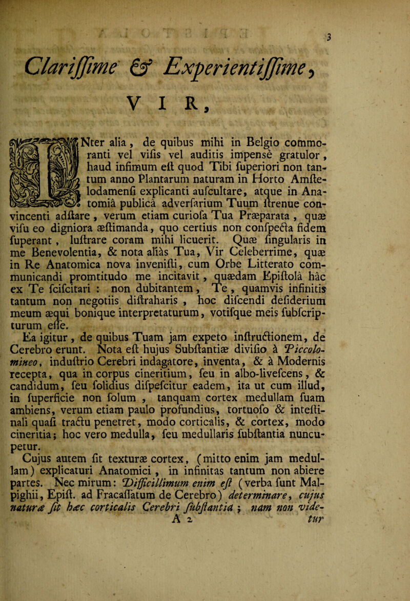 Clarijjime ^ ExperientiJJime ■, V I R, ^ter alia, de quibus mihi in Belgio commo¬ ranti vel vifis vel auditis impense gratulor, haud infimum eft quod Tibi fuperiori non tan¬ tum anno Plantarum naturam in Horto Amfte- lodamenfi explicanti aufcultare, atque in Ana- tomi^ publica adverfarium Tuum Itrenue con¬ vincenti adftare , verum etiam curiofa Tua Praeparata , quae vifu eo digniora aeftimanda, quo certius non confpeda fidem fuperant, luftrare coram mihi licuerit. Quae fingularis in me Benevolentia, & nota aMs Tua, Vir Celeberrime, quae in Re Anatomica nova invenifti, cum Orbe Litterato com¬ municandi promtitudo me incitavit, quaedam Epiftola hac ex Te fcifcitari : non dubitantem, Te, quamvis infinitis tantum non negotiis diftraharis , hoc difcendi defiderium meum aequi bonique interpretaturum, votifque meis fubfcrip- turum elie. Ea igitur, de quibus Tuam jam expeto inftrudlionem, de Cerebro erunt. Nota eft hujus Subftantiae divifio ^ Eiccolo- tnineo, induftrio Cerebri indagatore, inventa, & k Modernis Tccepta, qua in corpus cineritium, feu in albo-livefeens, & candidum, feu folidius difpefcitur eadem, ita ut cum illud, in fuperficie non folum , tanquam cortex medullam fuam ambiens, verum etiam paulo profundius, tortuofo & intefti- nali quafi tradu penetret, modo corticalis, & cortex, modo cineritia; hoc vero medulla, feu medullaris fubftantia nuncu¬ petur. Cujus autem fit texturae cortex, (mitto enim jam medul¬ lam) explicaturi Anatomici, in infinitas tantum non abiere partes. Nec mirum: difficillimum enim ejl (verba funt Mal- pighii, Epift. ad Fracaflatum de Cerebro) determinare, cujus natura Jit hac corticalis Cerebri fubjlantia } nam non vide- A 2, tur