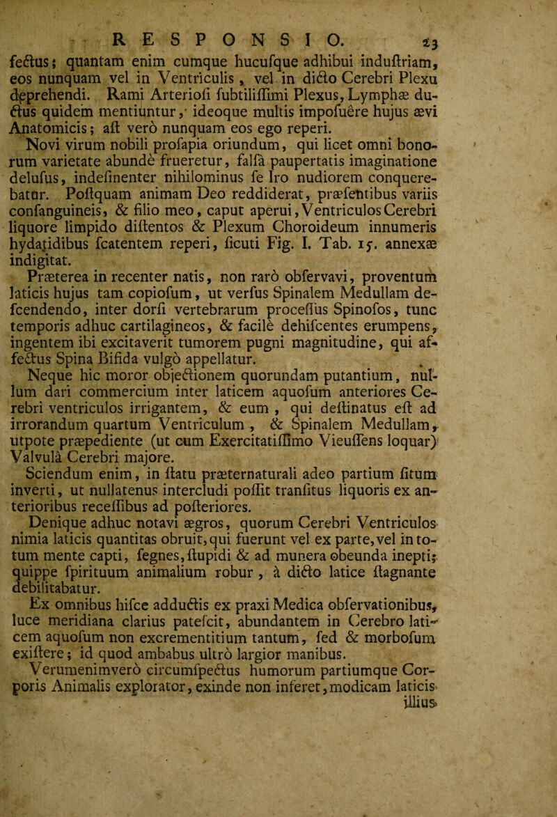 fedlus; quantam enim cumque hucufque adhibui induftriam, eos nunquam vel in Ventriculis, vel in di6lo Cerebri Plexu dpprehendi. Rami Arteriofi fubtiliflimi Plexus, Lymphse du- ftus quidem mentiuntur ,• ideoque multis impofudre hujus aevi Anatomicis; aft vero nunquam eos ego reperi. Novi virum nobili profapia oriundum, qui licet omni bono¬ rum varietate abunde frueretur, falfa paupertatis imaginatione delufus, indefinenter nihilominus fe Iro nudiorem conquere¬ batur. Poftquam animam Deo reddiderat, praefelitibus variis confanguineis, & filio meo, caput aperui. Ventriculos Cerebri liquore limpido dillentos & Plexum Choroideum innumeris hyda|idibus fcatentem reperi, ficuti Fig. I. Tab. ly. annexa indigitat. Praeterea in recenter natis, non raro obfervavi, proventum laticis hujus tam copiofum, ut verfus Spinalem Medullam de- fcendendo, inter dorfi vertebrarum proceflus Spinofos, tunc temporis adhuc cartilagineos, & facili dehifcentes erumpens, ingentem ibi excitaverit tumorem pugni magnitudine, qui af- fedus Spina Bifida vulgo appellatur. Neque hic moror objedionem quorundam putantium, nul¬ lum dari commercium inter laticem aquofum anteriores Ce¬ rebri ventriculos irrigantem, & eum , qui deffinatus eft ad irrorandum quartum Ventriculum, & Spinalem Medullam, utpote praepediente (ut cum Exercitatillimo VieulTens loquar)! Valvula Cerebri majore. Sciendum enim, in ftatu praeternaturali adeo partium litum inverti, ut nullatenus intercludi poffit tranfitus liquoris ex an¬ terioribus recelfibus ad pofteriores. Denique adhuc notavi aegros, quorum Cerebri Ventriculos nimia laticis quantitas obruit, qui fuerunt vel ex parte, vel in to¬ tum mente capti, fegnes,ftupidi & ad munera obeunda inepti; quippe fpirituum animalium robur, ^ difto latice ftagnante debilitabatur. Ex omnibus hifcc adduftis ex praxi Medica obfervationibus, luce meridiana clarius patefcit, abundantem in Cerebro lati¬ cem aquofum non excrementitium tantum, fed & mprbofum exiftere; id quod ambabus ultrd largior manibus. Verumenimvero circumfpeftus humorum partiumque Cor¬ poris Animalis explorator, exinde non inferet,modicam laticis- illius»