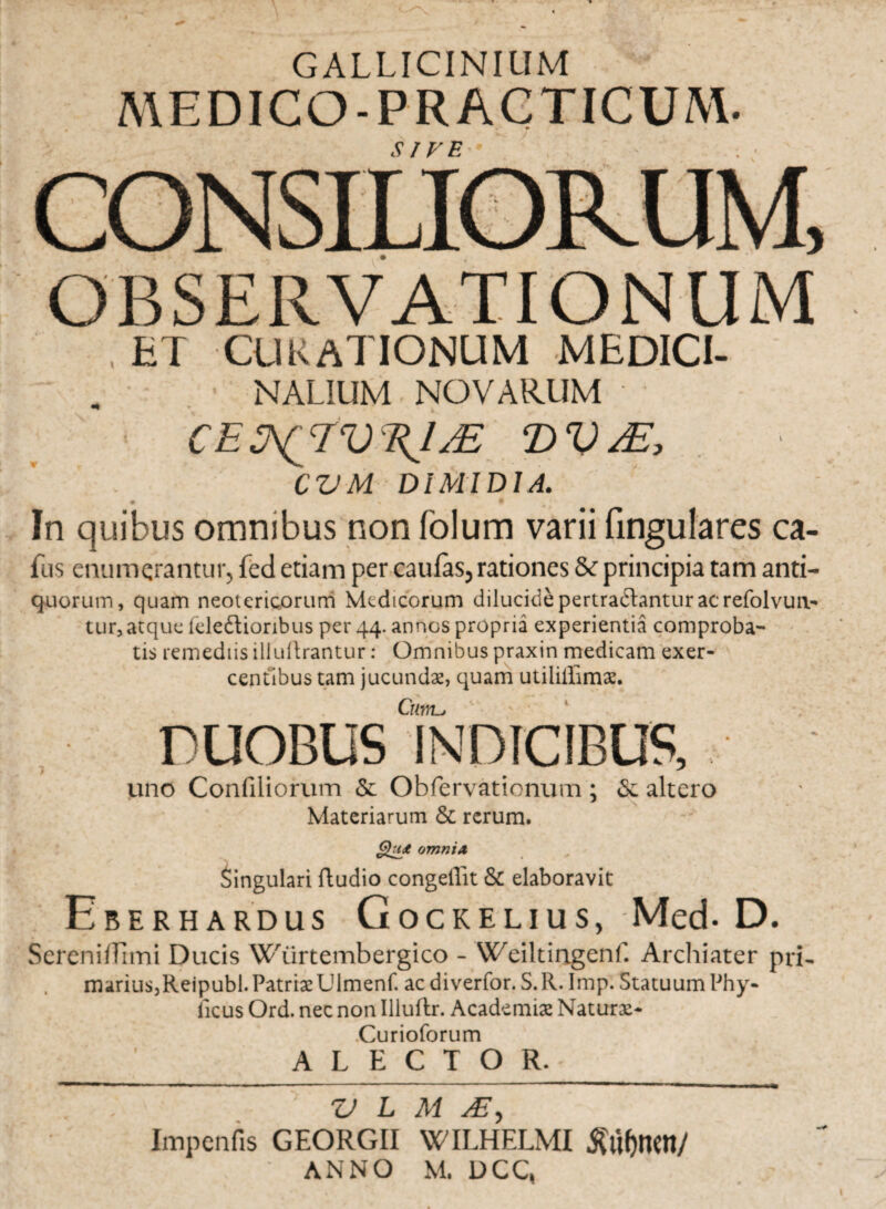 GALLICINIUM medico-practicum. SIVE OBSERVATIONUM ET CUKATIONUM MEDICI- NALIUM NOVARUM T)V CVM DIMIDIA. In quibus omnibus non folum varii Cingulares ca- fus enumerantur, fed etiam per caulas, rationes & principia tam anti- quorum, quam neotericorum Medicorum dilucide pertrahantur ac refolvun- tur, atque feleftioribus per 44. annos propria experientia comproba¬ tis remediis illuftrantur: Omnibus praxin medicam exer¬ centibus tam jucundae, quam utiliffimx. Cilnia uno Confiliorum & Obfervationum; <Sc altero Materiarum & rerum. Qu<e omnia lingulari ftudio congeffit & elaboravit Eberhardus Gocrelius, Med. D. SereniiTimi Ducis Wiirtembergico - Weiltitigenf. Archiater pri. marius,Reipubl. Patriae Ulmenf. aediverfor. S.R. Imp. Statuum Phy¬ lleus Ord. nec non Illuftr. Academiae Naturae* Curioforum '_A L E C T O R._ Z> L M Ai, Impenfis GEORGII WILHELMI $uf)IWI/