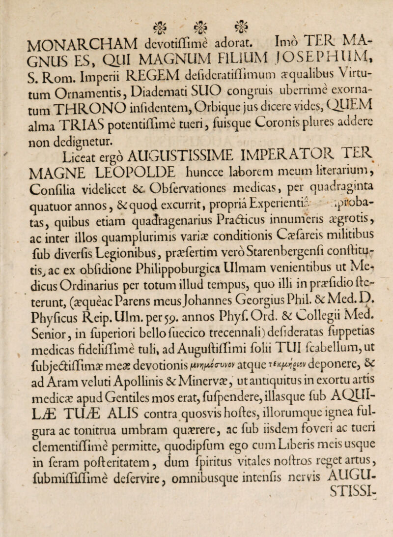 MONARCHAM devotiffime adorat. Imo 1 ER MA¬ GNUS ES, Q_UI MAGNUM FILIUM JOSEPHUM, S. Rom. Imperii REGEM defideratiffimum aqualibus Virtu¬ tum Ornamentis, Diademati SUO congruis uberrime exorna¬ tum THRONO infidentem, Orbique jus dicere vides, QUEM alma TRIAS potentiffime tueri, fuisque Coronis plures addere non dedignetur. Liceat ergo AUGUSTISSIME IMPERATOR TER MAGNE LEOPOLDE huncce laborem meum literarium, Confilia videlicet Sc. Obfervationes medicas, per quadraginta quatuor annos, Se quod excurrit, propria Experientia .proba¬ tas, quibus etiam quadragenarius Pra&icus innumeris sgrotis, ac inter illos quamplurimis varis conditionis Cslareis militibus fub diverfis Legionibus, prsfertim veroStarenbergenfi conftitu- tis, ac ex obfidione Philippoburgica Ulmam venientibus ut Me¬ dicus Ordinarius per totum illud tempus, quo illi inprsfidiofte- terunt, (squeac Parens meus Johannes Georgius Phil. Se Med. D. Phyficus Reip.Ulm. per 59. annos Phyf.Ord. Se Collegii Med. Senior, in fuperiori bello fuecico trecennali)defideratas fuppetias medicas fidelilfime tuli, ad Augulliffimi folii TUI fcabellum,ut fubjedtiffims mes devotionis atque deponere, Se ad Aram veluti Apollinis Se Minerva?, ut antiquitus in exortu artis medies apud Gentiles mos erat, fufpendere, illasque fub AQIII- LJE TU JE ALIS contra quosvis hortes, illorumque ignea ful¬ gura ac tonitrua umbram qusrere, ac fub iisdem foveri ac tueri clementiffime permitte, quodipfum ego cum Liberis meis usque in feram pofteritatem , dum fpiritus vitales nollros reget artus, fubmUlifQme defervire, omnibusque intenfis nervis AUGU-