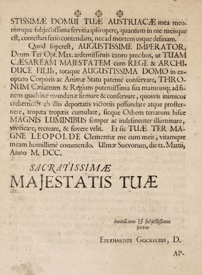 I ’ c~i ^ STISSIMA! DOMUI TUM AUSTRI AOE mea meo- rfimque fubjediffima krvitia ipfo opere, quantum in me meisque eft, conteftari ferio contendam, necad mortem usque delinam. Quod fupereft, AUGUSTISSIME IMPERATOR, Deum Ter Opt.Max.ardentilTimis exoro precibus, ut TUAM CTESAREAM MAJESTATEM cum REGE & ARCHI. DUCE FILI Is, totaque AUGUSTISSIMA DOMO in ex¬ optato Corporis ac Anima Statu paterne confervare, THRO¬ NUM Cadareum & Regium potentiffima fua manu usq; ad fi¬ nem machina! mundana’ firmare 6c confervare, quosvis inimicos creberrimi? ab illis deportatis victoriis pellundare atque profter- nere, tropaa tropais cumulare, ficque Orbem terrarum hilce MAGNIS LUMINIBUS femper ac indefinenter illuminare, vivificare, recreare, & fovere velit. Et fic T UAS TER MA¬ GNE LEOPOLDE Clementia me cum meis, vitamque meam humillime commendo. Ulmat Suevorum,die 12. Martii, Anno M. DCC. SACTUilSSlMM r , 1' , c 1 ' . - ' . humillimus fubjeftijfimus jirvus • Eberhardus Gockelius, D. : AP- % \ „ ‘r . .* TUM