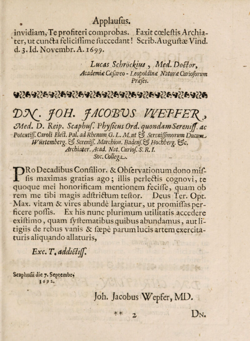 invidiam. Te profiteri comprobas. Faxit coeleftis Archia- ' ter, ut cunfta felicillime fuccedant! Scrib.Auguftae Vind. d. 3. Id. Novembr. A. 169?. ■ Lucas Schrockim , Med. Doffior, Academia Cafareo - Leopoldina Natura Curioformn Prafes. J0H- f‘N01iVS VL'EPPE\, £Med. D. Reip, Scapbufi Pbyficus Ord. quondam Seremjf. ac Potentiff. Caroli Elett. Pol. ad Rhenum G. L. M. ut & Sereniffimorum Ducunto IVtirtemberg. & Seremjf. Marchion. Badenf. £5 Hochberg. &c. Archiater. Acad. Nat. Curiof. S. R. L Soc. Collega.j. i v ' PRo Decadibus Confilior. & Obfervationum dono mif- fis maximas gratias ago; illis perle&is cognovi, te quoque mei honorificam mentionem fetide, quam ob rem me tibi magis adftriftum teftor. Deus Ter. Opt. Max. vitam & vires abunde largiatur, ut promiffasper¬ ficere poliis. Ex his nunc plurimum utilitatis accedere exiftimo, quam fyllematibusquibusabundamus, aut li¬ tigiis de rebus vanis & faspe parum lucis artem exercita¬ turis aliquando allaturis, * ^ <• • i » Exc. T. addiSiijf. Scaphufii die 7. Septembr* l<spi. f 0 Joh. jacobus Wepfer, MD. 0 * * z Dn.