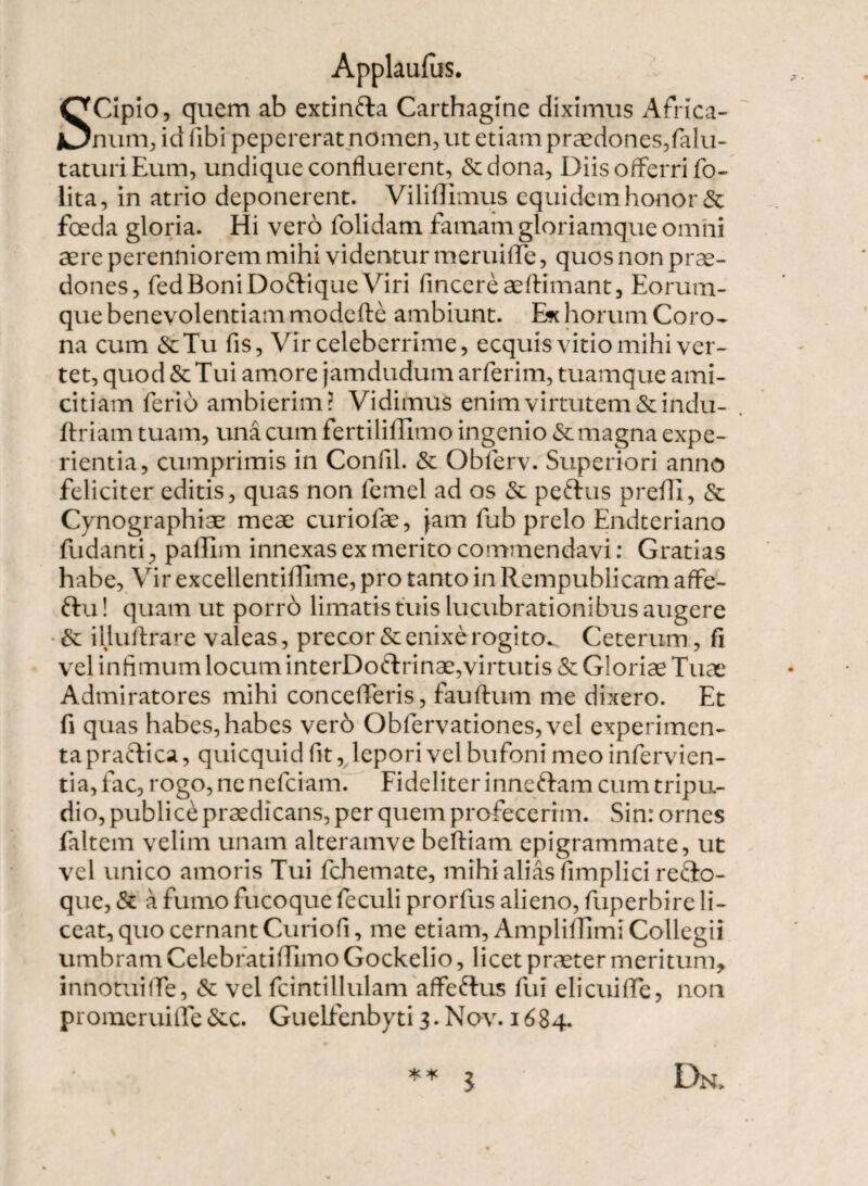 SCipio, quem ab extinfta Carthagine diximus Africa¬ num, id fibi pepererat nomen, ut etiam praedones,falu- taturiEum, undique confluerent, &dona, Diis offerri fo- lita, in atrio deponerent. Viliffimus equidem honor & foeda gloria. Hi vero folidam famam gloriamque omni aere perenniorem mihi videntur meruiflfe, quos non prae¬ dones, fed Boni Do&ique Viri fincereaeftimant, Eorum- que benevolentiam modcfte ambiunt. E* horum Coro¬ na cum &Tu fis, Vir celeberrime, ecquis vitio mihi ver¬ tet, quod & Tui amore jamdudum arferim, tuamque ami¬ citiam ferio ambierim? Vidimus enim virtutem &indu- ftriam tuam, una cum fertiliffimo ingenio 6emagna expe¬ rientia, cumprimis in Confli. & Obferv. Superiori anno feliciter editis, quas non femel ad os & pettus preffi, & Cyuographiae meae curiofae, Jam fub prelo Endteriano fudantipailim innexas ex merito commendavi: Gratias habe. Vir excellentiillme, pro tanto in Rempublicam affe- ftu! quam ut porro limatis tuis lucubrationibus augere & illuftrare valeas, precor & enixe rogito. Ceterum, fi vel infimum locum interDotlrinae,virtutis & Gloriae Tuae Admiratores mihi concederis, fauftum me dixero. Et fi quas habes, habes ver6 Obfervationes, vel experimen¬ ta praftica, quicquidfit, lepori vel bufoni meo infervien- tia, fac, rogo, ne nefciam. Fideliter inneftam cum tripu¬ dio, publice praedicans, per quem profecerim. Sin: ornes faltem velim unam alteramve beftiam epigrammate, ut vel unico amoris Tui fchemate, mihi alias fimpliei refto- que, & a fumo fucoque feculi prorfus alieno, fuperbire li¬ ceat, quo cernant Curiofi, me etiam, Ampliffimi Collegii umbram Celebratifilmo Gockelio, licet praeter meritum, innotuiflTe, & vel fcintillulam affertus fui elicui fle, non promeruiflfe &c. Guelfenbyti 3. Nov. 1684. ** j Dn>