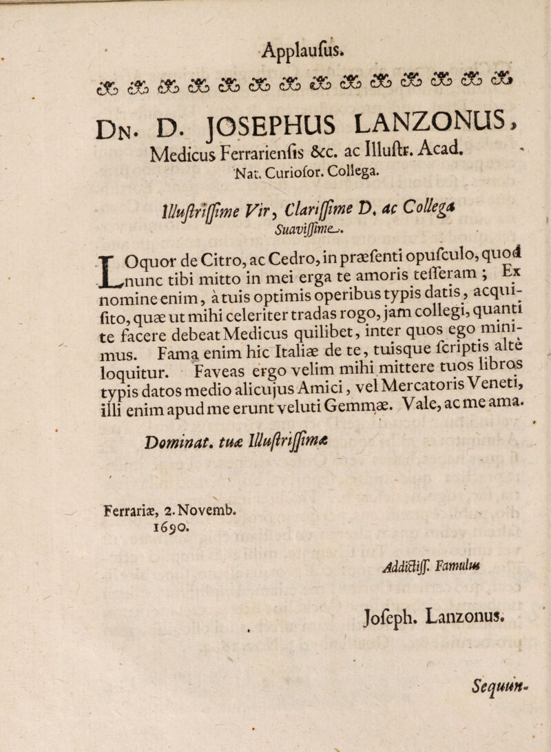 Dn- d. josephus lanzonus, Medicus Ferrarienfis &c. ac Illuftc. Acad. Nat. Curiofor. Collega. lllujtiiffme Vir, Clanffime D, ac Collega SuaviJJime. LOquor de Citro, ac Cedro, in praefenti opufculo, quod nunc tibi mitto in mei erga te amoris.telTeram ; t.x nomine enim, atuis optimis operibus typis datis , acqui- fito, quae ut mihi celeriter tradas rogo, jam collegi, quanti te facere debeatMedicus quilibet, inter quos ego mini¬ mus. Fama enim hic Italiae de te, tuisque fcriptis a te loquitur. Faveas ergo velim mihi mittere tuos libros typis datos medio alicujus Amici, vel Mercatoris Veneti, illi enim apud me erunt veluti Gemmae. Vale, ac me ama. Dominat. tua lllujlrijfma Ferrariae, 2.Novemb. 1650. JddBff Famulus Jofeph. Lanzonus. J. I Sequun•