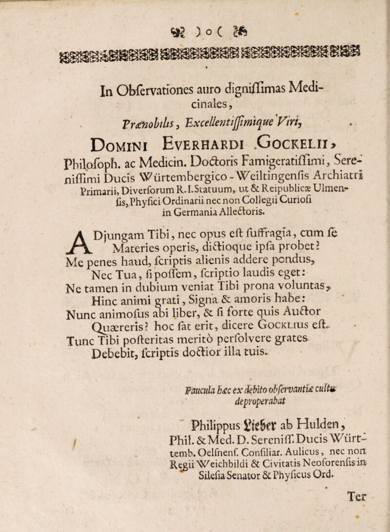 In Obfervationes auro cfignifTimas Medi¬ cinales , Tmnobtlis, TLxcellentijfmique Viri, Domini Everhardi .Gockelii» Pbilofoph. ac Medicin. Do&oris Famigeratiffimi, Sere- niffimi Ducis WiirtembergicoWeiltingenfis Archiatri Primarii, Diverforum R.I. Statuum,, ut & Reipublicx Ulmea- CsjPhyfici Ordinarii nec non Collegii Curiofi in Germania Alledtoris. AD jungam Tibi, nec opus eft fuffragia, cum fe Materies operis, diftioque ipla probet? Me penes haud, fcriptis alienis addere pondus. Nec Tua, fi poffem, fcriptio laudis eget: Ne tamen in dubium veniat Tibi prona voluntas. Hinc animi grati , Signa & amoris habe: Nunc animofus abi liber, & fi forte quis Auflor Quaereris? hoc fat erit, dicere Gocklius efh Tunc Tibi pofteritas merito perfolvere grates Debebit, fcriptis dofrior illa tuis. / Paucula b£c ex debito obfervantU cultm deproperabat Philippus ab Hulden , Phil. &Med. D. Sereniffi Ducis Wurt~ temb. Oelfnenf. Confiliar. Aulicus, nec non Regii Weichbildi Si Civitatis Neoforenfis in Sikfia Senator & Phylleus Ord» Ter