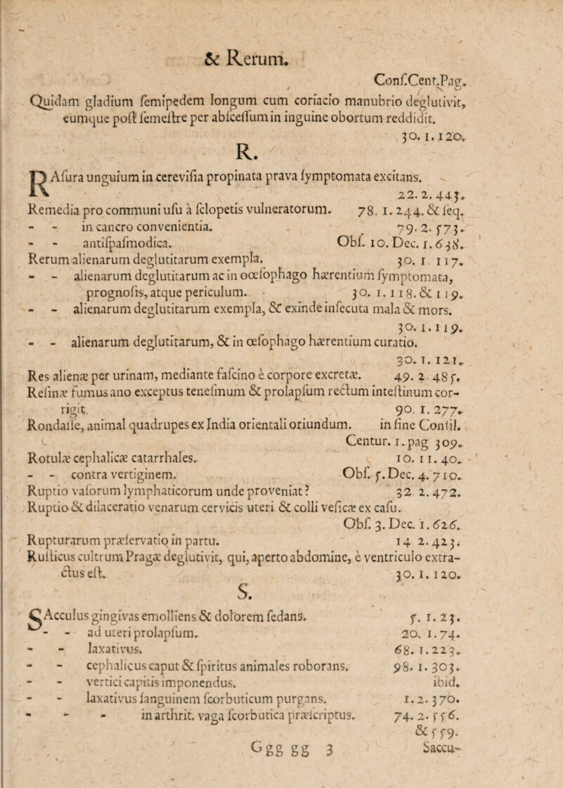 ConfCentdPag* Quidam gladium femipedem longum cum coriacio manubrio deglutivit, eumque pol! femeitre per abicellumin inguine obortum reddidit. 3 o. i. 120. R. RAfura unguium in cerevifia propinata prava fymptomata excitans. 1 [ 2,2.2.443. Remedia pro communi ufu a felopetis vulneratorum. 78, 1. 244. & feq. in cancro convenientia. 79.2. $“73. antifpafmodica. Obi. 10. Dec. i, 638. Rerum alienarum deglutitarum exempla. 30. r. 117. - - alienarum deglutitarum ac in ocefophago haerentium fymptomata, prognofis, atque periculum. 30. 1.118. & 1 19. - alienarum deglutitarum exempla, & exinde infecuta mala & mors. ..v . 30. 1.119. - - alienarum deglutitarum, & in cefophago haerentium curatio. 30. i. 12t» Res alienae per urinam, mediante fafeino e corpore excretae. 49. 2 48f, Rdinae fumus ano exceptus tendinum & prolapfum rectum inteltinum cor¬ rigit. e 90. 1.277- Rondaiie, animal quadrupes ex India orientali oriundum. in fine Conii). Centur. i.pag 309» Rotula1 cephalica catarrhalcs. 10. 11. 40- - - contra vertiginem. Obf. f. Dec. 4. 71 o.. Ruptio valorum lymphaticorum unde proveniat? 32 2. 472. Ruptio & dilaceratio venarum cervicis uteri & colli vefica ex cafu. Obf. 3. Dec 1.616. Rupturarum pradervatio in partu. ' 142.423^ Rulticus cultrum Praga degiutivit, qui, aperto abdomine, e ventriculo extra¬ ctus efh s. C Acculus gingivas emolliens & dolorem fedans, ad uteri prolapfum. * - laxativus. - - cephalicus caput &fpiritus animales roborans. vertici capitis imponendus. laxativus languinem fcorbuticum purgans. - - - inarthrit. vaga fcorbutica praelcriptus. . Ggg gg 3 30. I. I 20. f* I.23. 20. 1.74. 6 8. 1.223» p8. 1. 303. ibid. 1.2.370. 74.2. fftf. &ff9- Sacca-