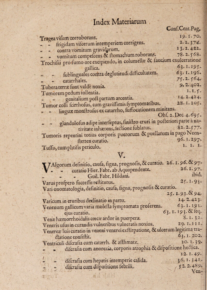 A ■AU, a ,\\ A ,i ■* i , X 'Sr. y< % J /• lr A ' Index Materiarum, 1 a ' Conf.Cent.Pag, Tragea vifum cor roborans* a 19 *1 * 7°- - - frigidam vifcerum intemperiem corrigens. 3 74. - - contra vomitum gravidarum. 13.2.422. - vomitum compelcens & llomachum roborans. . 78. z.f 68. Trochifci pro fumo ore excipiendo, in columella & faucium exulceratione gallica. c a ' ^3.1.19 f * „ . fublinguales contra dcglutiendi difficultatem^ ^ 3 •1 •19^* - - catarrhales. 7f. 2.^64*. Tubera terrae funt valde noxia. 9*2’ 402- Tumorem pedum tollentia. a 1. i.f- - - genitalium poftpartum arcentia. 14.2.424. Tumor colli fcirrhofus, cum graviffimislymptomatibus. . 28. 1. ioc. - - lineuas monilrofus ex catarrho, fuffocationem minitans. 5 Obf. 2.Dec. 4. ^9f.- - - glandulofus adipe interfeptus, finiftro cruri in polferiori parte a na^ tivitateinhaerensrleciionefublatus. _ 82.2.477. Tumoris repentini totius corporis puerorum 6c puellarum in pago Neen- ftetten curatio. 96.1.297^ Tuffis, cumphtifis periculo.- l' l> lt Ia V Algorum definitio, caufa, figna, prognofis, & curatio. 26', 1.96.6197» - - curatio Hier. Fabr. ab A quapendente. 26.1.9 7. _ - - - Guil. Fabr. HildanL lbid* Varus profpero fucceflu reffitutus. ^ ^ f •1»9 30 Vari onomatologia, definitio, caufa, figna, prognofis & curatio.* '• v . - 24.1.93.&94* Varicum in cruribus declinatio inpartu. 4Z }• Venenum gallicum varia molelfafymptomata proferens. 6 }. 1.191. ’v - , ejus curatio.  -a. . c 6$. 1. 19 3. & leq. Venae haemorrhoidalis coecae ardor in puerpera-. . 8.1.3 2 *• Veneris ufusin curandis vulneribus vulneratis noxius.  29. 1.111, Venereae luis curatio in veneni veiiereiexftirpatione, & ulcerum legitima tra- 6latione confiftit. ^ 63.1.202. Ventriculi difcrafia cum catarrh. St affhmate. 10. 1.39. ~ • difcrafia cum anorexia, corporis atrophia & difpofitione heclica. 6' : N. • a '■ 12. 1. 49A 1 - difcrafia cum hepatis intemperie calida.. ]A 1. 1.4 *~ dlfcrafia cumdilpolitione febrili* _ f% 2.489- * ' VexiA A A V ri 4 A, A A ; s” .A