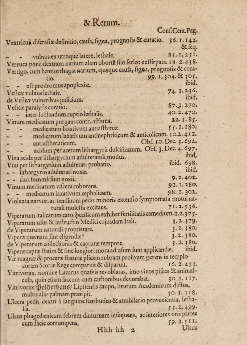 ConfiCent.Pag. Ventriculi difcrafia definitio, caufa, figna, prognofis & curatio. 3 ^ 1 •142* &leq. vulnus ex utroque latere, lethale. ^ . 8i.i.2fi. Verruca pone dextram narium alam oborti filo feneo exfiirpata. 18 • 2.438* Vertigo, cum haemorrhagia narium, ejusque caufa, figaa, prognofis & cura¬ tio. , / 99- i.J04.&30jr. - - efi: prodromus apoplexia. Vefica vulnus lethale. * < 7^’ de Vefica vulneribus judicium. l^1 # Vefica paralyfis curatio. 87*J • 27°< - inter ludtandum ruptio Iethalis. - 40.2.470. Vinum medicatum purganscontr. afthma. 22.1. 8f* medicatum laxativum antiafihmat. . . ^ 7.1.18°- - - medicatum laxativum antinephriticum & antlcolicum. 10.2.412. * - antiafthmaticum. Obf. xo.Dec. 691* - - acidum per acetum lithargyrii dulcificatum. Obf. 3. Dec. 4. 697» Vina acida per lithaigyrium adulterandi modus. _ # *kid. Vini per lithargyrium adulterati probatio. *kid. <^98. - - lithargyrio adulterati noxae. - - fuci fumme funt noxii. 9.2.402. Vinum medicatum vifcera roborans. 92.1. 280. - - medicatum laxativum cephalicum. 98. I. 302* Violenta nervor. ac tendinum pedis minoris extenfio fymptomata motui na¬ turali molefia excitans. _ 71. 2. f 3 6. Viperarum italicarum caro lpecificum exhibet fertilitatis remedium.3.2.3 7 f • Viperarum ufus & infirucho Medicicujusdam Itali. 3*2* 379- de Viperarum naturali proprietate. 3* 3 80. Vipera’quanam finteligendae? 3*2* 3$°- de Viperarum collectionis & captura tempore. _ 3*2*3 8°* Vipera capta fiatim & fine longiori mora ad ufum funt applicanda. ibid. Vir magna & procera ftatura plicam rubram prolixam gerens in templo coram Scotia Rege comparuit& dilparuit. 16. 2- 43 ?• Vitrivorax, nomine Lazarus quafvis res oblatas, imo vivos pifces & animal- cula, quin etiam faecum cum carbonibus devorabat. 30 1.117. Vitrivorax -))oli)er{)an£/ Lipfienfis caupo, brutum Academicum dictus, multis aliis palmam praripit. 3 °;1 • 11 ^ ♦ Ulcera pedis dextri a fanguinefcorbutico&atrabilario provenientia, letha- lia. f f • 2. 499* Ulcus phagedanicum febrem diuturnam infequens, ac interiores oris partes ayn facie corrumpens. S9* 2 r* Hhh hh a UUu*