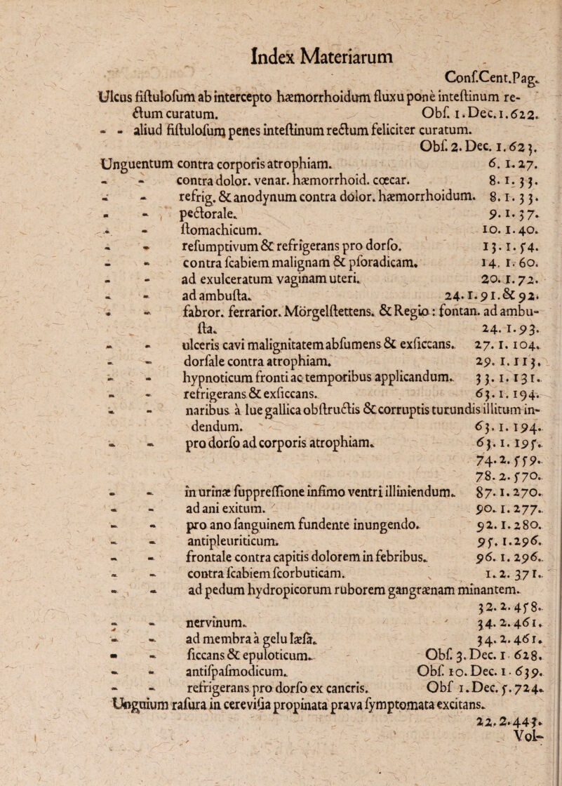 Index Materiarum . v. /♦ »*i . ^ . v » _ « Conf.Cent.Pag. Ulcus fiftulofum ab intercepto haemorrhoidum fluxu pone inteftinum re- ftumcuratum. V - Obf. i.Dec. 1.622* - - aliud fiftulofum penes inteftinum redum feliciter curatum. Obf. 2. Dec. 1.62}, Unguentum contra corporis atrophiam. 6.1.27. - - contra dolor, venar, haemorrhoid. cqecar. 8.1.33. * - refrig. &anodynum contra dolor, hxmorrhoidum. 8.1.33. * - T peftorale. 9.1.37. ftomachicum. 10.1.40. - ~ refumptivum&refrigerans pro dorfo. 13.1.5*4. contra fcabiem malignam & pforadicam. 14. r ■ 60. - - ad exulceratum vaginam uteri.. 20.1.72. * « adambufta. 24*£*5>l.&92> fabror. ferrarior. MorgelftettenSi & Regio: fontan. ad ambu- : fta. / 24* - ulceris cavi malignitatemabfumens & exficcans. 27.1.104. dorfale contra atrophiam. 29.1.113,\ hypnoticum fronti ac temporibus applicandum.. 33.1.131. • refrigerans & exficcans. 63 .1.194.^ naribus a lue gallica oblimetis & corruptis turundis ii litum in¬ dendum. ' ' 63. 1. 194. - pro dorfo ad corporis atrophiam* 6 3.1.19 f. 74-2. ff 9. 78.2.570. 87.1.270.. 90*1.277.. 92.1.280. 95'. 1.296. 96.1. 296., 1*2. 371* ' -i r t/ , in urinae fuppreftione infimo ventri illiniendum. ad ani exitum. ' pro ano fanguinem fundente inungendo., antipleuriticum. frontale contra capitis dolorem in febribus* contra fcabiem fcorbuticam. ad pedum hydropicorum ruborem gangraenam minantem. \ . 32. 2. 45'8. nervinum* ' - ' $4.2.461.. ad membra a gelu laefa* 34.2.46 r* ficcans&epuloticum. - , Obf 3. Dec. 1 628. antifpafmodicum* Obf 1 o. Dec. 1.639. refrigerans,pro dorfo ex cancris. Obf 1 .Dec. 5'. 724* Unguium rafura in cerevifia propinata prava fymptomata excitans. 22.2.44?* - - Yol- V. V h