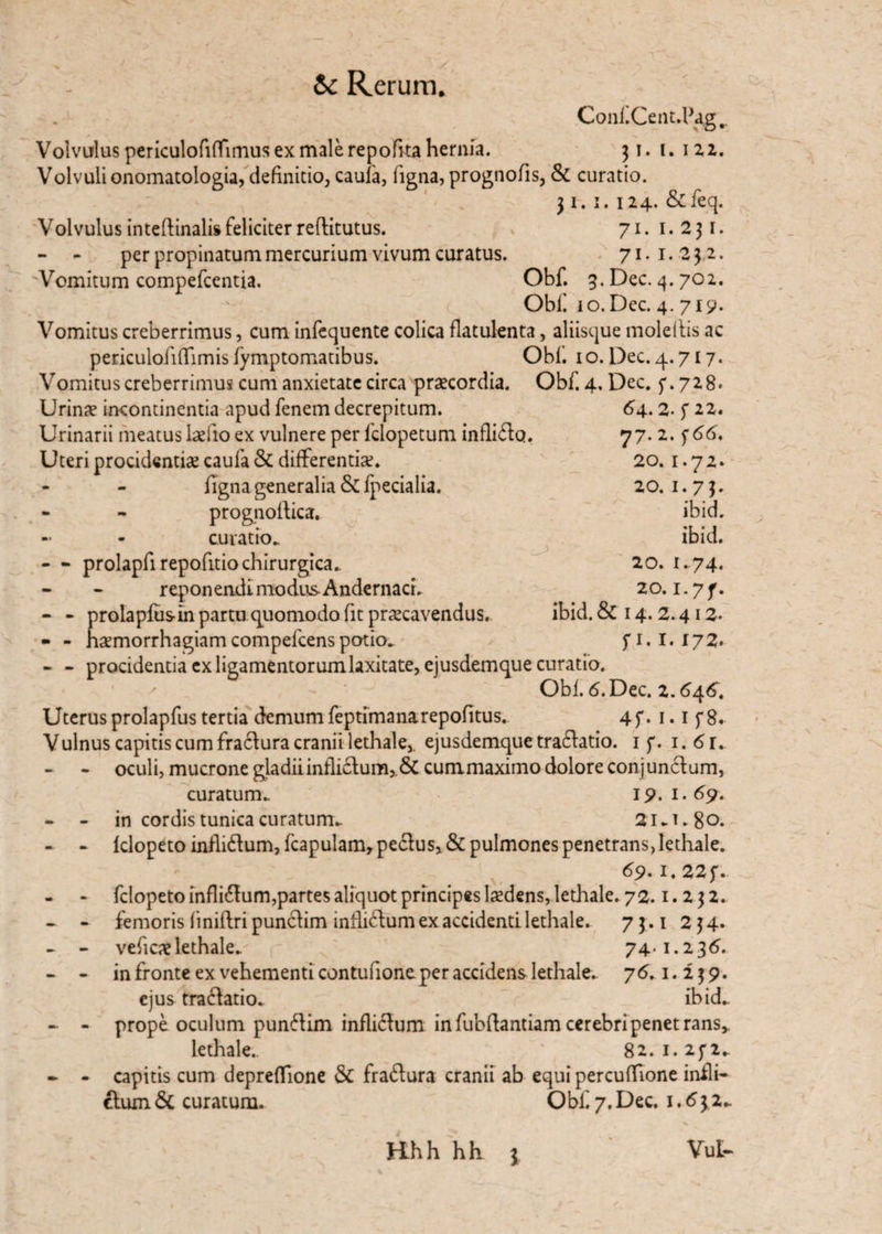 ConfiCenuPag^. Volvulus periculofiffimus ex male repofka hernia. 31. (. 122. Volvuli onomatologia, definitio, caufa, figna, prognofis, & curatio. 31. 1. 124. &feq. Volvulus inteftinalis feliciter reftitutus. 71. 1.231. - - per propinatum mercurium vivum curatus. 71. 1. 232. 'Vomitum compefcentia. Obf. 3. Dec. 4.702. Obi! lo.Dec. 4. 719. Vomitus creberrimus, cum infequente colica flatulenta, aliisque moleftis ac periculofifiTimis fymptomatibus. Obi'. 10. Dec. 4.717. Vomitus creberrimus cum anxietate circa praecordia. Obf. 4. Dec. f.728. Urinae incontinentia apud fenem decrepitum. Urinarii meatus laefio ex vulnere per fdopetum inflicto. Uteri procidentiae caufa & differentiae. figna generalia & fpecialia. prognoltica. - - curatio. - - prolapfi repofitio chirurgica.. reponeadi modus AndernacL - - prolapfusin partu quomodo fit praecavendus. - - haemorrhagiam compefcens potio. 64.2. f 22. 77. 2. f 66. 20. 1.72. 20. 1.73. ibid. ibid. 20. 1.74. 20. i-7f. ibid. & 14. 2.412. f 1.1.172. - - procidentia ex ligamentorum laxitate, ejusdemque curatio. Obf 6. Dec. 2.646. Uterus prolapfus tertia demum feptimanarepofitus.. 4 f. 1.1 f 8. Vulnus capitis cum fra6tura cranii lethale,. ejusdemque tra£tatio. 1 f. i.6r„ - oculi, mucrone gladii inflictum, & cummaximo dolore conjunctum, curatum. 19.1.69. - - in cordis tunica curatum. Si.T.go. - - klopeto infli£tum, fcapulamr pectus, & pulmones penetrans, lethale. 69. r. 22f. - » felopeto infli&um,partes aliquot principes laedens, lethale. 72.1.2 3 2. - - femoris finiltri punctim inflictum ex accidenti lethale. 73.1 234. - - veficae lethale. 74-1.236. - - in fronte ex vehementi contufione per accidens lethale. 76.1.239. ejus tra(Satio. ibid. - - prope oculum punSim inflictum in fubflantiam cerebri penetrans,. lethale. 82.1.23*2. - - capitis cum depreflione & fraftura cranii ab equi percuflione infli¬ ctum & curatum. Obf. 7. Dec. 1.6 3 2. Hh h h h 3 VuU