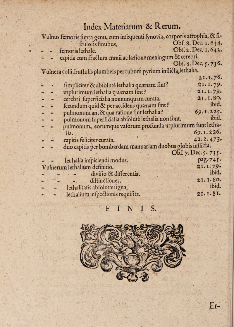 ■ >¥' r- ••'/rV -(rv r / 1Y Index Materiarum & Rerum. Vulnus femoris fupra genu, cum infequenti fynovia, corporis atrophia, & fi- - - femorislethale. V ' Obi.2,Dec. 1.64.1. - - capitis cum fraftura cranii ac laefione meningum & cerebri. Obf. 8.Dec. f.73^ Vulnera colli fruftulis plumbeis per tubum pyrium inflicta,lethalia. 21.1.7^ - * fimpliciter abfolute lethalia quaenam fint ? 21 • 1. 79* - - utpiurimum lethalia quaenam fint ? 21 ♦ 1 • 79* * - cerebri fuperficialianonnunquamcurata. 21.1.80. - - fecundum quid & per accidens quaenam lint: miu- - «• pulmonum an, & qua ratione fint lethalia? 6p.i.22f. - - pulmonum fuperficialia abfolute lethalia non funt. ibid. - . pulmonum^ eorumque vaforum profunda utpiurimum funt letha¬ lia. 69.1*226. - - capitis feliciter curata. 42.2.473^ - - duo capitis per bombardam manuariam duobus globis infli&a. ' . Obf.7.Dec.f. 7}f. - - lethalia infpiciendi modus. Pag*74f« Vulnerum lethalium definitio. 21.1 «79* • - ' - divifio & differentia. ibid. diftin£tiones. 21.1. 80. - - r' lethalitatis abfolutae ligna* ' ibid. lethalium infpeclionis requifita. 21.1.8*« v