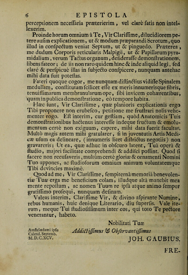 perceptionem necelTaria prreterierim , vel clare fatis non intel-i lexerim. Proinde horum omnium k Te, Vir Clariflime, dilucidiorem pe¬ tere aufim explicationem, ut & modum prajparandi Scrotum, quo illud in confpedtum veniat Septum, ut & pinguedo. Praeterea , me dudum Corporis reticularis Malpigii, ut & Papillarum pyra¬ midalium , verum Taftus organum, delideralTe demonftrationem. libens fateor; de iis non raro quidem hinc & inde aliquid legi, fed clard & perfpicue illas in fubjedo confpicere, nunquam antehac mihi data fuit poteilas. Fateri quoque cogor, me nunquam diltinfliusvidilTe Spinalem medullam, conllitutamfcilicet ede ex merisinnumerisquefibris, tenuifiimarum membranularum ope, fibi invicem cohaerentibus, '■quam in publica demonilratione, eo tempore habita. FI$c iunt, Vir Clariilime , quae planioris explicationis ergo Tibi proponere non erubefco, petitione me frullrari nolis vehe¬ menter rogo. Ellinterim, curgeftiam, quod Anatomicis Tuis demonfirationibus haftenus interefie indeque frudum & emolu¬ mentum certe non exiguum, capere, mihi data fuerit facultas. Multo magis autem mihi gratularer, fi in juventutis Artis Medi¬ cae ufum ea delineare, (innumeris licet dillridus negotiis) non gravareris; Ut ea, quae adhuc in obfcuro latent. Tua opera & iludio, majori facilitate comprehendi & addifci poffint. Quod fi facere non recufaveris, multum certe gloriae & ornamenti Nomini Tuo appones, ac iludioforum omnium animum voluntatemque Tibi d evincies maxime. Qpodadme, Vir Clariflime, fempiternamemoriabenevolen- Tua? erga me beneficium colam, illudque alta manebit mea mente repoitum , ac nomen Tuum re ipfa atque animo femper gratiflimo profequi, nunquam definam. Valeas interim, Clariflime Vir, & divino afpirante Numine, rebus humanis, huic denique Literario, diu fuperfis. Vale ite¬ rum , meque Tui ftudiofilTimum inter eos, qui toto Te pedore venerantur, habeto. Amflelsedaini iplis Calend. Septemb. M.D.C.XCV. Nobilitati Tu$ AddiBiJfitnus ^ ObfervantiJJimus JOH. GAUBIUS. FRE.