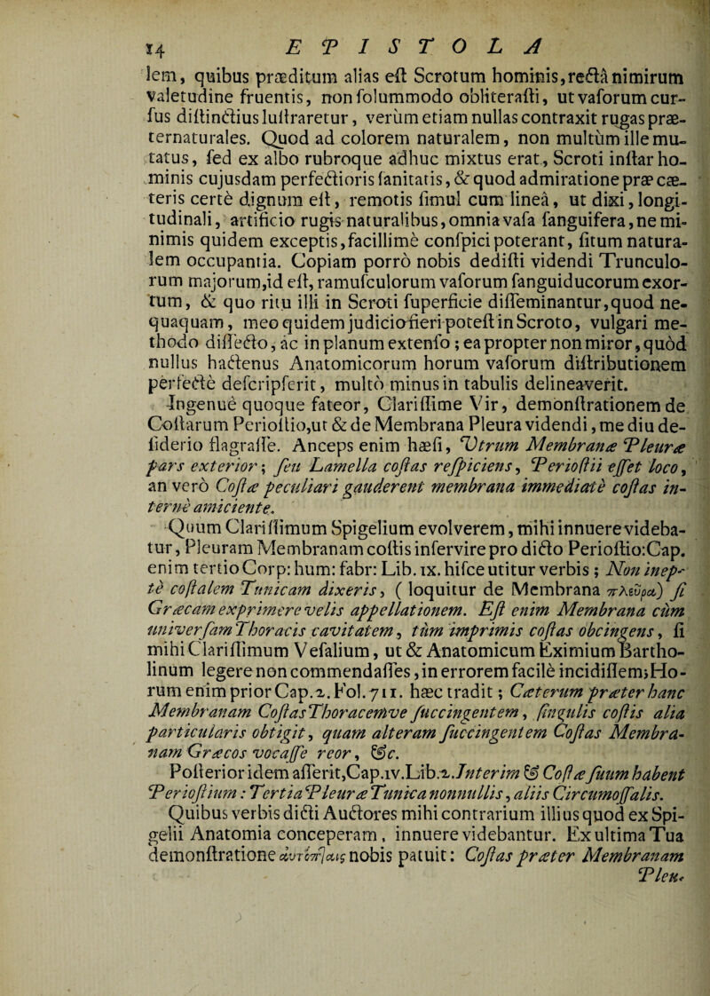 lem, quibus praeditum alias eft Scrotum homiuis,refla nimirum Valetudine fruentis 5 nonfolummodo obliterafti, utvaforumcur- fus diftinfliuslullraretur, veriim etiam nullas contraxit rugas prae- ternaturales. Quod ad colorem naturalem, non multum ille miu ,talus, fed ex albo rubroque adhuc mixtus erat. Scroti inftarho¬ minis cujusdam perfeflioris fanitatis, & quod admiratione prae cse- teris certe dignum eil, remotis fimul cum linea, ut dixi, longi¬ tudinali , artificio rugis naturalibus, omnia vafa fanguifera, ne mi¬ nimis quidem exceptis,facillime confpicipoterant, fitum natura- dem occupantia. Copiam porro nobis dedifti videndi Trunculo¬ rum majorum,id eft, ramufculorum vaforum fanguiducorum exor¬ tum, & quo ritu illi in Scroti fuperficie difreminantur,quod ne¬ quaquam, meo quidem judiciofieri pocefl; in Scroto, vulgari me¬ thodo diffeflo,ac in planum extenfo; ea propter non miror, quod nullus haflenus Anatomicorum horum vaforum diftributionem perfefle defcripferit, multo minus in tabulis delineaverit. Ingenue quoque fateor, Glariffime Vir, dembnftrationem de Collarum Perioflio,ut & de Membrana Pleura videndi, me diu de- liderio flagrafle. Anceps enim haefi, ^trum Membrana Eleur^e f ars exterior; feit EameUa cofias rejpiciens, Eerioflii ejfet loco, an vero Coji^e peculiari gauderent membrana immediate cojias ins¬ terne amiciente.. Quum Clariflimum Spigelium evolverem, mihi innuerevideba- tur, Pleuram Membranam collis infervire pro diflo PeriollioiCap. enim tertio Corp: hum: fabr: Lib. ix. hifce utitur verbis ; Non inep^ te coftalem Tunicam dixeris^ ( loquitur de Membrana TrMvpci) fi Graeam exprimere velis appellationem. EJi enim Membrana cum imiverfiamThoracis cavitatemttim imprimis cojias dbcingens^ li mihi Clariflimum Vefalium, ut & Anatomicum Eximium Bartho¬ linum legerenoncommcndafles,inerroremfacileincidinem3Ho- rum enim prior Cap.x.Fol. 711. hasc tradit; Caterumpr ater hanc Membranam CoJiasThoracemve fuc cingent emfinq^ulis cojiis alia particularis obtigit^ quam alteram fiuc cingent em Cojias Membra¬ nam Gracos vocajfe reor, ^c. Pollerior idem aflerit,Cap.iv.Lib.^.7///^»r/;j*^ ® CoPa fiuum habent Teriojihm: Tertia TleuraTunka nonnullis, aliis Circumojfalis. Quibus verbis difli Auflores mihi contrarium illius quod ex Spi- gelii Anatomia conceperam, innuere videbantur. Ex ultima Tua dQmou{lY?xion^dvToficeisnohis patuit: Cojiasprater Membranam Tleu<