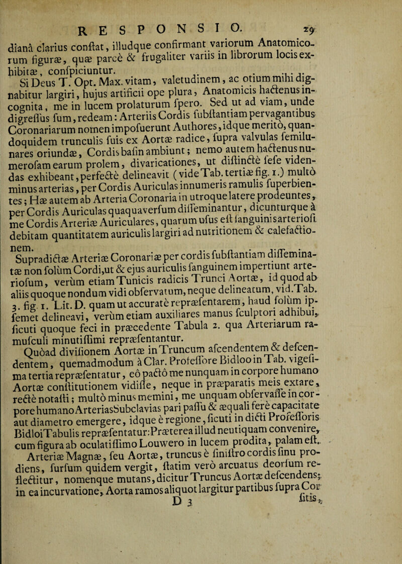 responsio. 2^ diana ckrius conflat, illudque confirmant variorum Anatomico¬ rum figurse, qus parce & frugaliter varus in librorum locis ex- hibitae, confpiciuntur. . . Si Deus T. Opt. Max. vitam 5 valetudinem 9 ac otium mihi dig¬ nabitur largiri, hujus artificii ope plura. Anatomicis hactenus in¬ cognita , me in lucem prolaturum fpero. Sed ut ad viam, unde dipreflus fum,redeam: Arteriis Cordis fubftantiampei vagantibus Coronariarum nomen impofuerunt Authores, idque mento, quan¬ doquidem trunculis fuis ex Aortae radice, fupia valvul^ lemilu- nares oriundae, Cordis bafin arnbiunt; nemo autem haaenusnu- merofam earum prolem, divaricationes, ut diftincte fefe viden¬ das exhibeant,perfefte delineavit (videTab.tertiaefig.i.) rnulto minus arterias, per Cordis Auriculas innumeris ramulis fuper ien- tes; Hae autem ab Arteria Coronaria in utroque latere prodeuntes, per Cordis Auriculas quaquaverfumdiffeminantur, dicunturque^ me Cordis Arterias Auriculares, quarum ufus ett langumisartenoft debitam quantitatem auriculis largiri ad nutritionem & calefaftio- ' Supradiflse Arteriae Coronaris per cordis fubflantiam diflemina- I ts non foliim Cordi,ut & ejus auriculis fanguinem impertiunt arte- ^ riofum, veriim etiam Tunicis radicis Trunci Aortae, idquM^ ^ aliisquoquenondumvidiobfervatum,nequedeline^um,vid.Tab. i =. fig. I. Lit. D. quam ut accurate reprsfentarera, haud «ol^ip- ! femet delineavi, veriim etiam auxiliares manus fculptori adhibui,, ficuti quoque feci in prscedente Tabula 2. qua Arteriarum ra- mufculi minutiflimi reprsfentantur. p , /• Oubad divifionem Aorts in Truncum arGendentem & defeen- dentem, quemadmodum aClar.ProfeflbreBicilooinTab.vigefi- ma tertia reprsfentatur, eo pado me nunquam in corpore humano Aorts conflitutionem vidifle, neque in prsparatis meis extare, reftenotafli; multo minus memini, me unquam obferyallein cor¬ pore humano Arteriasbubclavias paripaffu & squali fere capacitate aut diametro emergere, idque e regione,ficuti indiffi Proxeflbns BidloiTabulis reprsfentatur.Prsterea illud neutiquam convenire, cum figura ab oculatiflimoLouwero in lucem prodita, palam elt,. Arteris Magns, feu Aorts, truncus b finiflro cordis finu pro¬ diens, furfum quidem vergit, flatim vero arcuatus deoilum re- fleftitur, nomenque mutans, dicitur Truncus Aorts defeendens in ea incurvatione, Aorta ramos aliquot largitur partibus lupra Cor