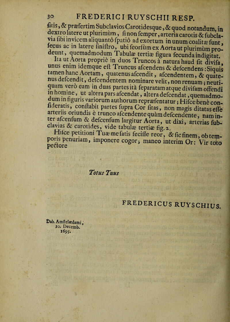 fitis, & praefertim Subclavios Carotidesque, & quod notandum in dextro latere ut plurimum, fi non femper, arteria carotis & fubcla- Via libi invicem aliquanto fpatio ad exortum in unum coalitae funt, lecus ac in latere liniftro, ubi feorfiim ex Aorta ut plurimum pro¬ deunt, quemadmodum Tabuls tertiae figura fecundaindigitat Ita ut Aorta proprii in duos Truncos k natura haud fit divifa, unus enim idemque efi Truncus afcendens & defcendens iSiquis tamen hanc Aortam, quatenusafcendit, afcendentem, & quate¬ nus deicendit, defcendentem nominare velit, non renuam jneuti- quam vero eam m duas partes iti feparatam atque divifam offendi in homine, ut altera pars afcendat, altera defcendat, quemadmo¬ dum in figuris variorum authorum repraefentatur; Hifce ben^ con- lideratis, conflabit partes flipra Cor fitas, non magis ditatas elfe' arteriis oriundis e trunco afcendentequ^mdefcendente, nam in¬ ter afcenfum & defcenfum largitur Aorta, ut dixi, arterias fub- clavias & carotides, vide tabulae tertiae fig.i. Hifce petitioni Tua; me fatis feciffe reor, & fic finem, obtem- pons penuriam, imponere cogorj maneo interim Or: Vir tofo pcctors Totus Tuus fredericus ruyschius. Bab.Amftelaedami; IO. Decemb. 1695,