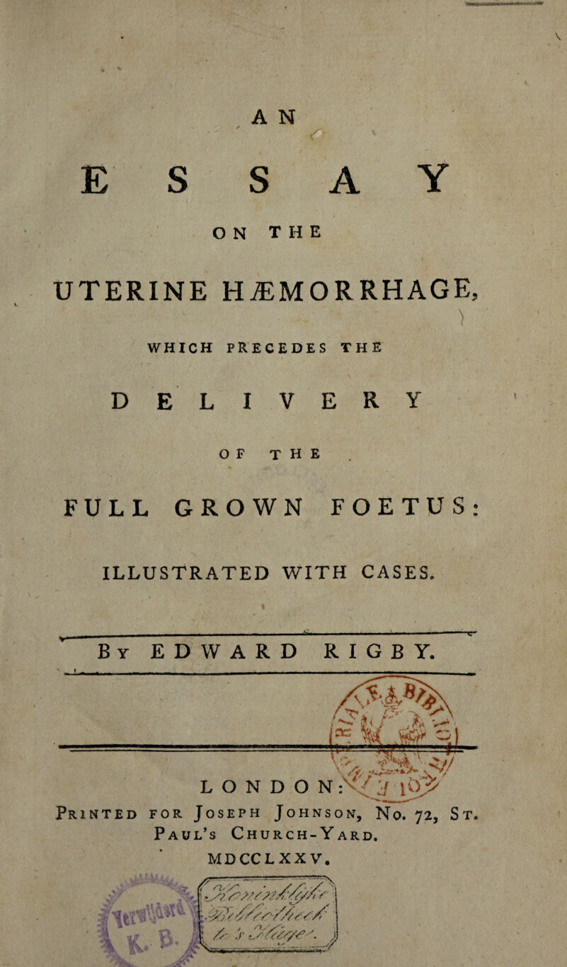 ESSAY ON THE UTERINE HAEMORRHAGE, ' • ) WHICH PRECEDES THE DELIVERY OF THE FULL GROWN FOETUS: ILLUSTRATED WITH CASES. By EDWARD RIGBY. Printed for Joseph Johnson, No. 72, St. Paul’s Church-Yard. MDCCLXXV.