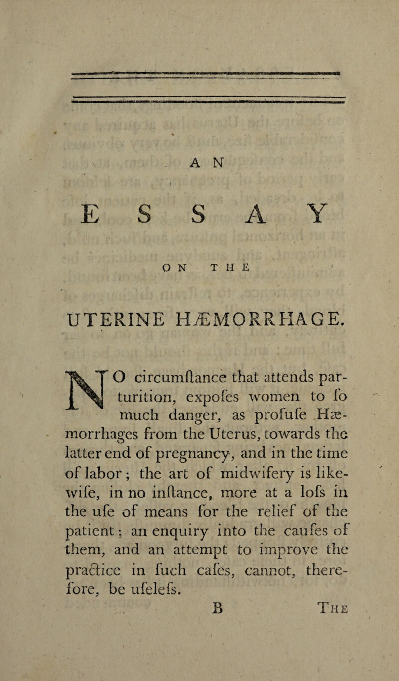 i ESSAY Q N THE UTERINE HAEMORRHAGE. N^O circumflance that attends par¬ turition, expofes women to fo much danger, as profufe He¬ morrhages from the Uterus, towards the latter end of pregnancy, and in the time of labor; the art of midwifery is like- wife, in no inftance, more at a lofs in the ufe of means for the relief of the patient; an enquiry into the caufes of them, and an attempt to improve the practice in fuch cafes, cannot, there¬ fore, be ufelefs. B The