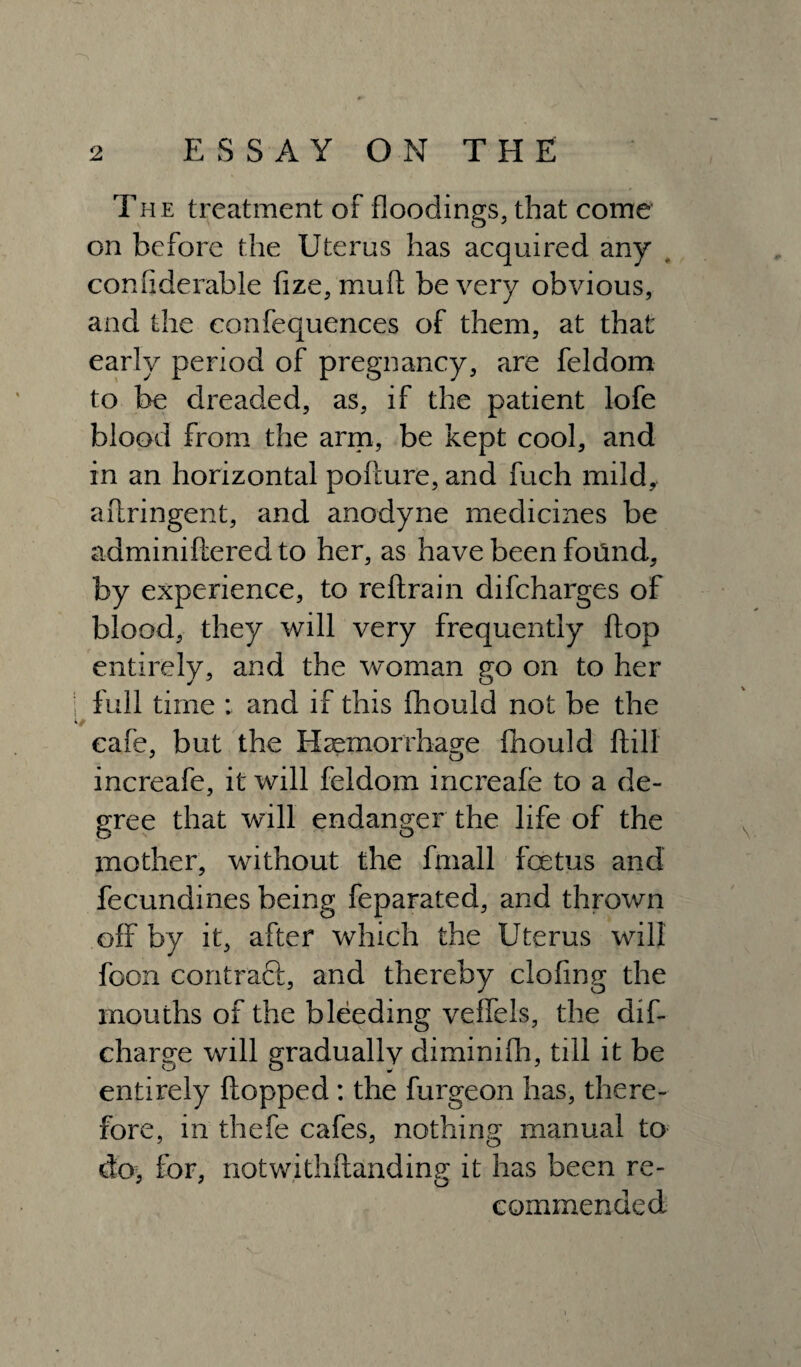 The treatment of floodings, that come on before the Uterus has acquired any confiderahle fize, mud be very obvious, and the confequences of them, at that early period of pregnancy, are feldom to be dreaded, as, if the patient lofe blood from the arm, be kept cool, and in an horizontal pollure, and fuch mild, aftringent, and anodyne medicines be adminiftered to her, as have been fotind, by experience, to reftrain difcharges of blood, they will very frequently flop entirely, and the woman go on to her full time : and if this fhould not be the cafe, but the Haemorrhage fhould ftill increafe, it will feldom increale to a de¬ gree that will endanger the life of the mother, without the fmall foetus and fecundines being feparated, and thrown off by it, after which the Uterus will foon contraft, and thereby doling the mouths of the bleeding veffels, the dif- charge will graduallv diminiflh, till it be entirely flopped: the furgeon has, there¬ fore, in thefe cafes, nothing manual to do, for, notwithftanding it has been re¬ commended