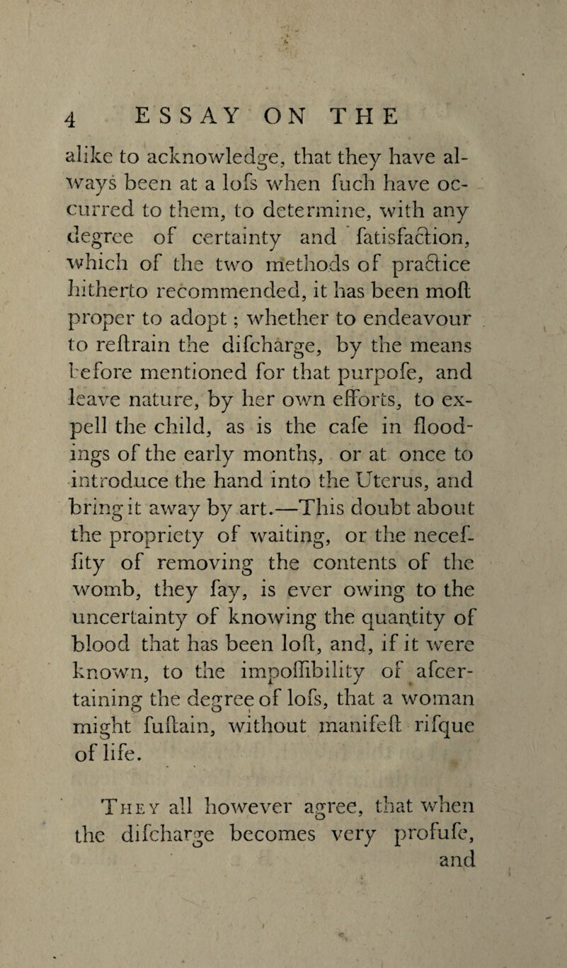 alike to acknowledge, that they have al¬ ways been at a lofs when fuch have oc¬ curred to them, to determine, with any degree of certainty and fatisfaclion, which of the two methods of praftice hitherto recommended, it has been mod proper to adopt; whether to endeavour to reftrain the difcharge, by the means before mentioned for that purpofe, and leave nature, by her own efforts, to ex- pell the child, as is the cafe in flood¬ ings of the early months, or at once to introduce the hand into the Uterus, and bring it away by art.—This doubt about the propriety of waiting, or the necef- fity of removing the contents of the womb, they fay, is ever owing to the uncertainty of knowing the quantity of blood that has been loft, and, if it were known, to the impoftibility of afcer- taining the degree of lofs, that a woman might fuftain, without manifeft rifque of life. They all however agree, that when the difcharge becomes very profufe, and