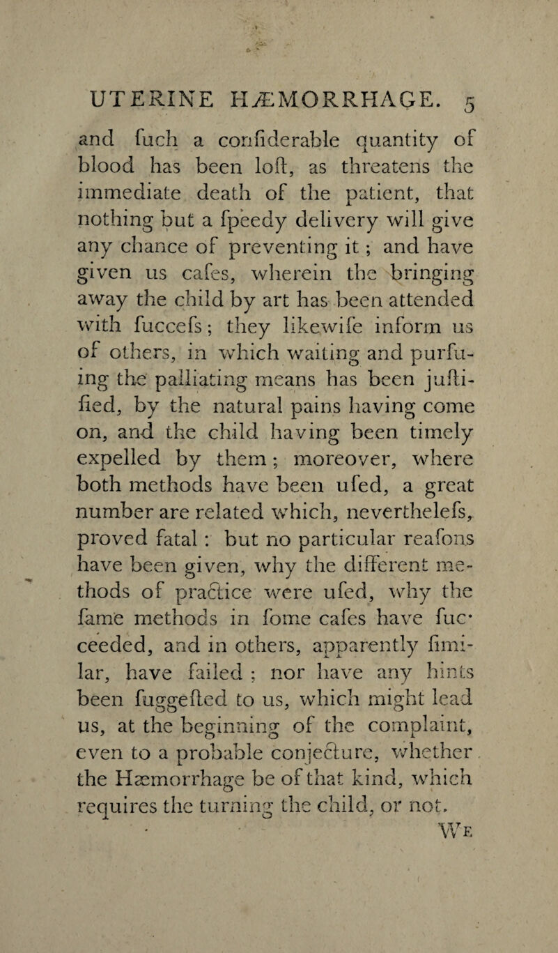 and fuch a confiderable quantity of blood has been loft, as threatens the immediate death of the patient, that nothing but a fpeedy delivery will give any chance of preventing it; and have given us cafes, wherein the bringing away the child by art has been attended with fuccefs; they iikewife inform us of others, in which waiting and pur fil¬ ing the palliating means has been jufti- fied, by the natural pains having come on, and the child having been timely expelled by them; moreover, where both methods have been ufed, a great number are related which, neverthelefs, proved fatal : but no particular reafons have been given, why the different me¬ thods of practice were ufed, why the fame methods in forne cafes have fuc* ceeded, and in others, apparently fimi- lar, have failed ; nor have any hints been fuggefled to us, which might lead us, at the beginning of the complaint, even to a probable conjecture, whether the Haemorrhage be of that kind, which requires the turning the child, or not. Wf.