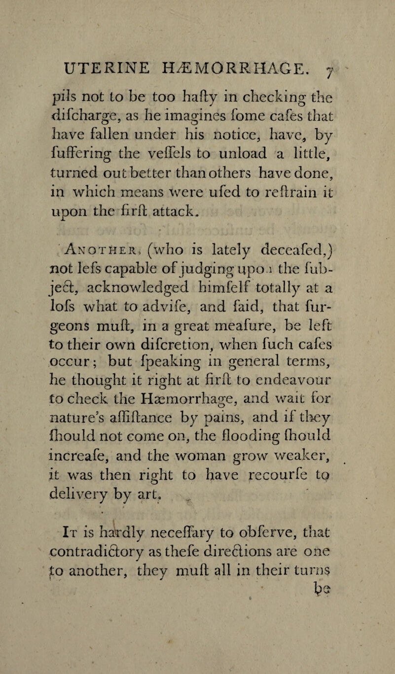 pi Is not to be too hafty in checking the difcharge, as he imagines fome cafes that have fallen under his notice, have, by fuffering the veffels to unload a little, turned out better than others have done, in which means were ufed to reftfain it upon the firft attack. Another, (who is lately deceafed,) not lefs capable of judging upo.i the fub- jeft, acknowledged himfelf totally at a lofs what to advife, and faid, that fur- c. geons muft, in a great meafure, be left to their own difcretion, when fuch cafes occur; but fpeaking in general terms, he thought it right at find to endeavour to check the Haemorrhage, and wait for nature’s afliftance by pains, and if they fhould not come on, the flooding fhould increafe, and the woman grow weaker, it was then right to have recourfe to O delivery by art. » * It is hardly neceffary to obferve, that contradictory as thefe direflions are one to another, they muft all in their turns be