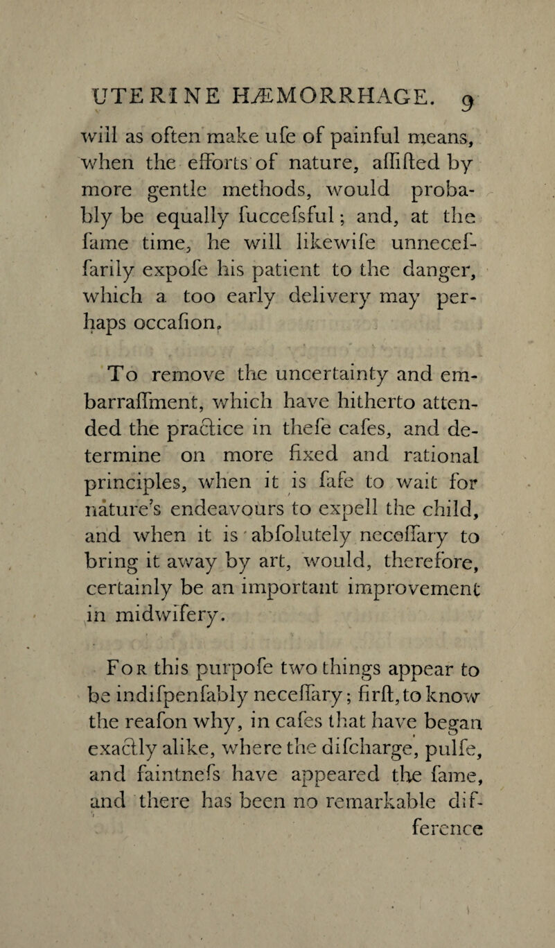 > will as often make life of painful means, when the efforts of nature, affifted by more gentle methods, would proba¬ bly be equally fuccefsful; and, at the fame time, he will likewife unnecef- farily expofe his patient to the danger, which a too early delivery may per¬ haps occafion. To remove the uncertainty and em- barraffment, which have hitherto atten¬ ded the practice in thefe cafes, and de¬ termine on more fixed and rational principles, when it is fafe to wait for natures endeavours to expell the child, and when it is abfolutely neceffary to bring it away by art, would, therefore, certainly be an important improvement in midwifery. For this purpofe two things appear to be indifpenfably neceffary; firfl,toknow the reafon why, in cafes that have began exactly alike, where the difcharge, pulfe, and faintnefs have appeared the fame, and there has been no remarkable dif- i. ference