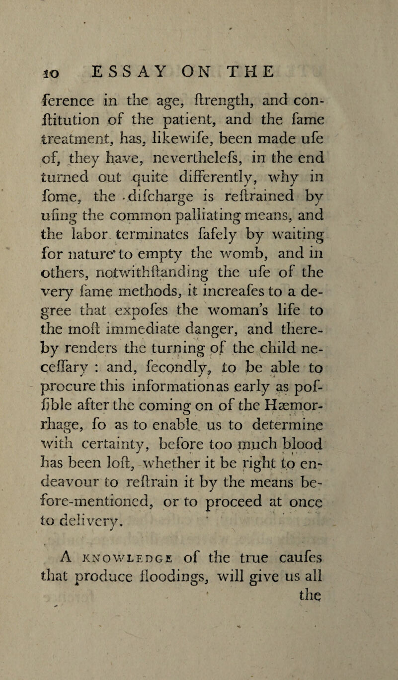 ference in the age, ftrength, and con- ftitution of the patient, and the fame treatment, has, likewife, been made ufe of, they have, neverthelefs, in the end turned out quite differently, why in fome, the -difcharge is reftrained by uiing the common palliating means, and the labor, terminates fafely by waiting for nature' to empty the womb, and in others, notwithstanding the ufe of the very fame methods, it increafes to a de¬ gree that expofes the womans life to the mofc immediate danger, and there¬ by renders the turning of the child ne- ceffary : and, fecondly, to be able to procure this informationas early as pof- jfible after the coming on of the Haemor¬ rhage, fo as to enable us to determine with certainty, before too much blood has been loft, whether it be right to en¬ deavour to reftrain it by the means be¬ fore-mentioned, or to proceed at once to delivery. J t A knowledge of the true caufes that produce floodings, will give us all the