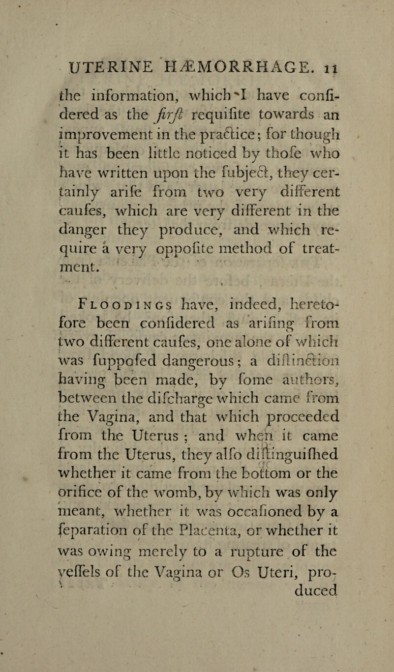 the information, which have confi- dered as the jirjl requifite towards an improvement in the practice; for though it has been little noticed by thofe who have written upon the fubjeft, they cer¬ tainly arife from two very different caufes, which are very different in the danger they produce, and which re¬ quire a very oppofite method of treat¬ ment.  ' * Floodings have, indeed, hereto¬ fore been confidered as arifina; from two different caufes, one alone of which was fuppofed dangerous; a diftincHon having been made, by feme authors, between the difcharge which came from the Vagina, and that which proceeded from the Uterus ; and when it came from the Uterus, they alfo diitinguifihed whether it came from the bottom or the orifice of the womb, by which was only meant, whether it was occahoned by a reparation of the Placenta, or whether it was owing merely to a rupture of the veffels of the Vagina or Os Uteri, pro¬ duced