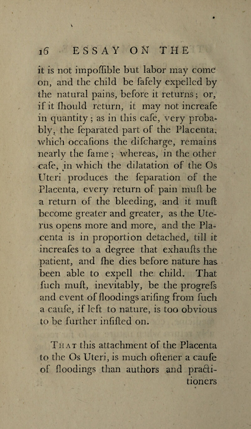 it is not impoftible but labor may come on, and the child be fafely expelled by the natural pains, before it returns; or, if it lhould return, it may not increafe in quantity; as in this cafe, very proba* bly, the feparated part of the Placenta, which occasions the difcharge, remains nearly the fame ; whereas, in the other cafe, in which the ddatation of the Os Uteri produces the feparation of the Placenta, every return of pain muft be a return of the bleeding, and it muft become greater and greater, as the Ute¬ rus opens more and more, and the Pla¬ centa is in proportion detached, till it increafes to a degree that exhaufts the patient, and fhe dies before nature has. been able to expell the child. That fuch muft, inevitably, be the progrefs and event of floodings arifing from fuch a caufe, if left to nature, is too obvious to be further infilled on. That this attachment of the Placenta to the Os Uteri, is much oftener a caufe of floodings than authors and practi¬ tioners