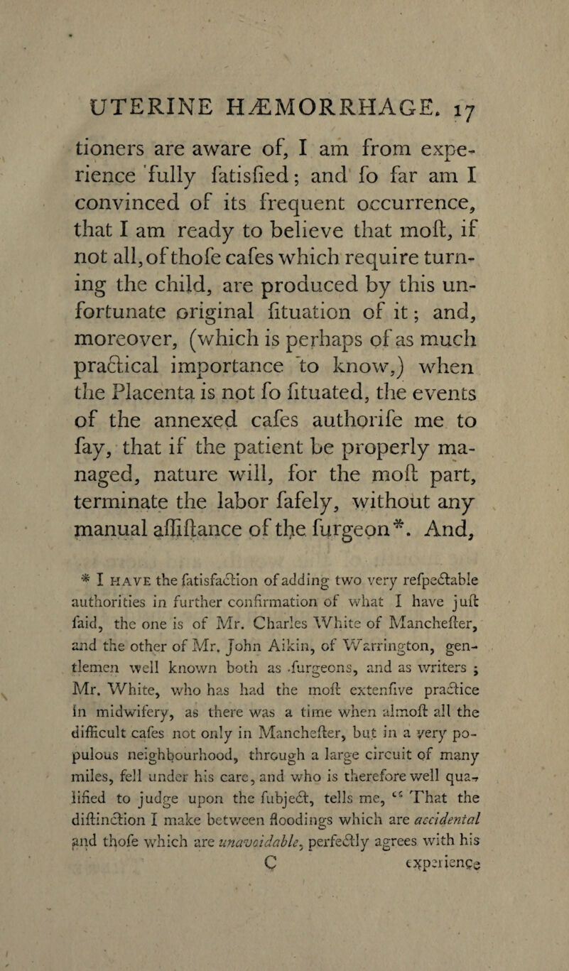 tioners are aware of, I am from expe¬ rience fully fatisfied; and fo far am I convinced of its frequent occurrence, that I am ready to believe that molt, if not all, of thofe cafes which require turn¬ ing the child, are produced by this un¬ fortunate original fituation of it; and, moreover, (which is perhaps of as much practical importance to know,) when the Placenta is not fo fituated, the events of the annexed cafes authorife me to fay, that if the patient be properly ma¬ naged, nature will, for the moft part, terminate the labor fafely, without any manual affiftance of the furgeon*. And, * I have the fatisfactlon of adding two very refpedtable authorities in further confirmation of what I have juft faid, the one is of Mr. Charles White of Manchefter, and the other of Mr. John Aikin, of Warrington, gen¬ tlemen well known both as .furgeons, and as writers ; Mr. White, who has had the moft extenfive practice In midwifery, as there was a time when almoft all the difficult cafes not only in Manchefter, but in a very po¬ pulous neighbourhood, through a large circuit of many miles, fell under his care, and who is therefore well qua-f lifted to judge upon the fubjedt, tells me, t5 That the diftinction I make between floodings which are accidental and thofe which are unavoidable, perfectly agrees with his C experience