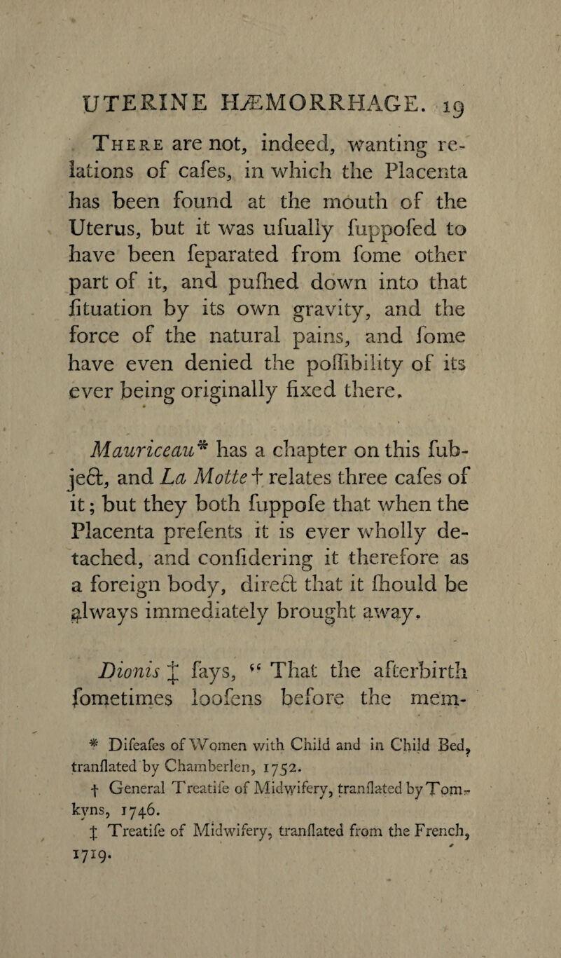 / UTERINE HAEMORRHAGE. 19 There are not, indeed, wanting re¬ lations of cafes, in which the Placenta has been found at the mouth of the Uterus, but it was ufually fuppofed to have been feparated from fome other part of it, and pufhed down into that fituation by its own gravity, and the force of the natural pains, and fome have even denied the poffibility of its ever being originally fixed there. 0 * • * . . Mauriceau* has a chapter on this fub- je6t, and La Motte + relates three cafes of it; but they both fuppofe that when the Placenta prefents it is ever wholly de¬ tached, and confidering it therefore as a foreign body, direct that it fhould be always immediately brought away. Dionis J fays, *c That the afterbirth fometimes loofens before the mem* * Difeafes of Women with Child and in Child Bed, tranllated by Chamberien, 1752. f General Treadle of Midwifery, translated by Tom- kvns, 1746. { Treatife of Midwifery, tranllated from the French, 1719.