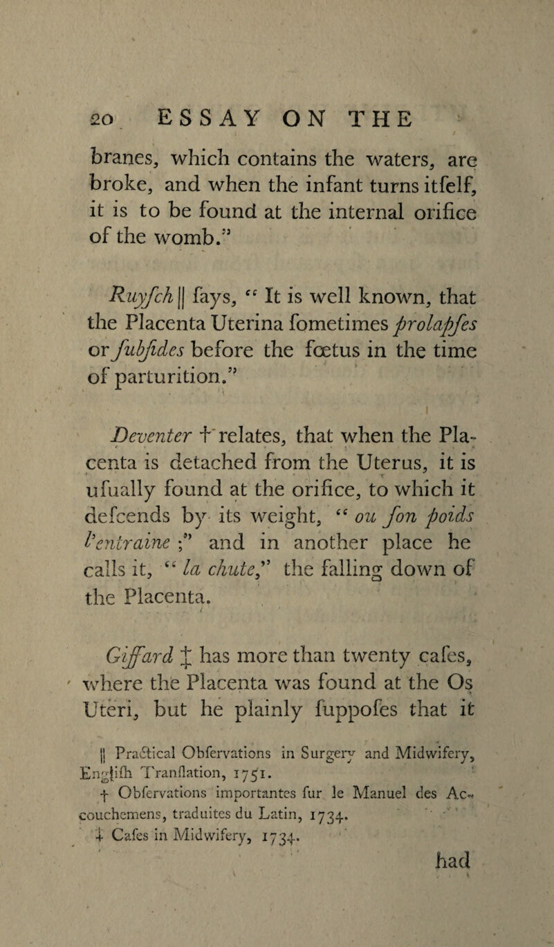 \ 20 ESSAY ON THE I ' * ' . / branes, which contains the waters, are broke, and when the infant turns itfelf, it is to be found at the internal orifice of the womb.’5 Ruyfch j| fays, It is well known, that the Placenta Uterina fometimes prolapfes or fubjides before the foetus in the time of parturition.55 ' . ,, ' i l Deventer + relates, that when the Pla° centa is detached from the Uterus, it is ufually found at the orifice, to which it defcends by its weight, “ ou fon poids I’entraine and in another place he calls it, “ la chutep the falling down of the Placenta. Giffard J has more than twenty cafes, where the Placenta was found at the Os Uteri, but he plainly fuppofes that it ji Praftical Obfervations in Surgery and Midwifery, Eng{ifti Tranflation, 1751. 4 Obfervations importantcs fur le Manuel des Ac~ couchemens, traduites du Latin, 1734. ! Cafes in Midwifery, 1734. had