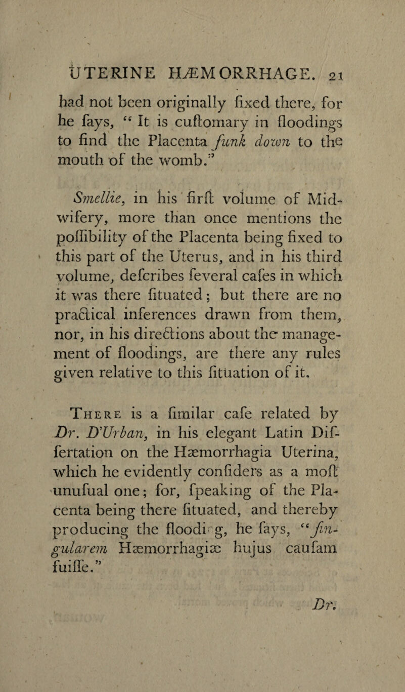 had not been originally fixed there, for he fays, “ It is cuftomary in floodings to find the Placenta funk down to the mouth of the womb/5 Smellie, in his firfi volume of Mid¬ wifery, more than once mentions the poffibility of the Placenta being fixed to this part of the Uterus, and in his third volume, deferibes feveral cafes in which it was there fituated; but there are no practical inferences drawn from them, nor, in his direftions about the manage¬ ment of floodings, are there any rules given relative to this fituation of it. There is a fimilar cafe related by Dr. D’Urban, in his elegant Latin Dif- fertation on the Haemorrhagia Uterina, which he evidently confiders as a molt unufualone; for, fpeaking of the Pla¬ centa being there fituated, and thereby producing the flooding, he fays, “Jin- gularem Haemorrhagise hujus caufam fuiffe.’5