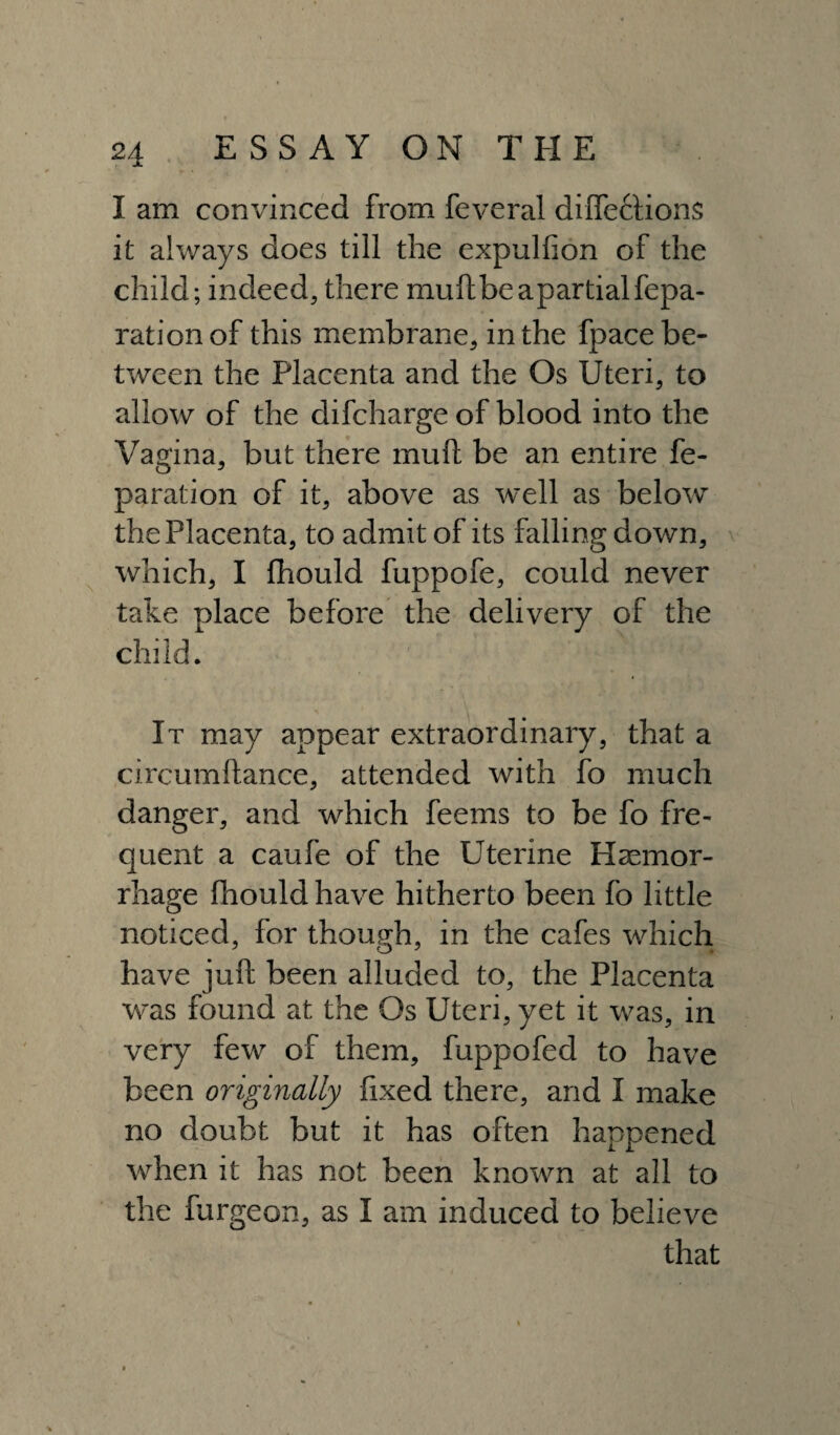 I am convinced from feveral dilfettions it always does till the expulfion of the child; indeed, there mult be apartial repa¬ ration of this membrane, in the fpace be¬ tween the Placenta and the Os Uteri, to allow of the difcharge of blood into the Vagina, but there mu ft be an entire re¬ paration of it, above as well as below the Placenta, to admit of its falling down, which, I fhould fuppofe, could never take place before the delivery of the child. It may appear extraordinary, that a circumftance, attended with fo much danger, and which feems to be fo fre¬ quent a caufe of the Uterine Haemor¬ rhage fhould have hitherto been fo little noticed, for though, in the cafes which have juft been alluded to, the Placenta was found at the Os Uteri, yet it was, in very few of them, fuppofed to have been originally fixed there, and I make no doubt but it has often happened when it has not been known at all to the furgeon, as I am induced to believe that