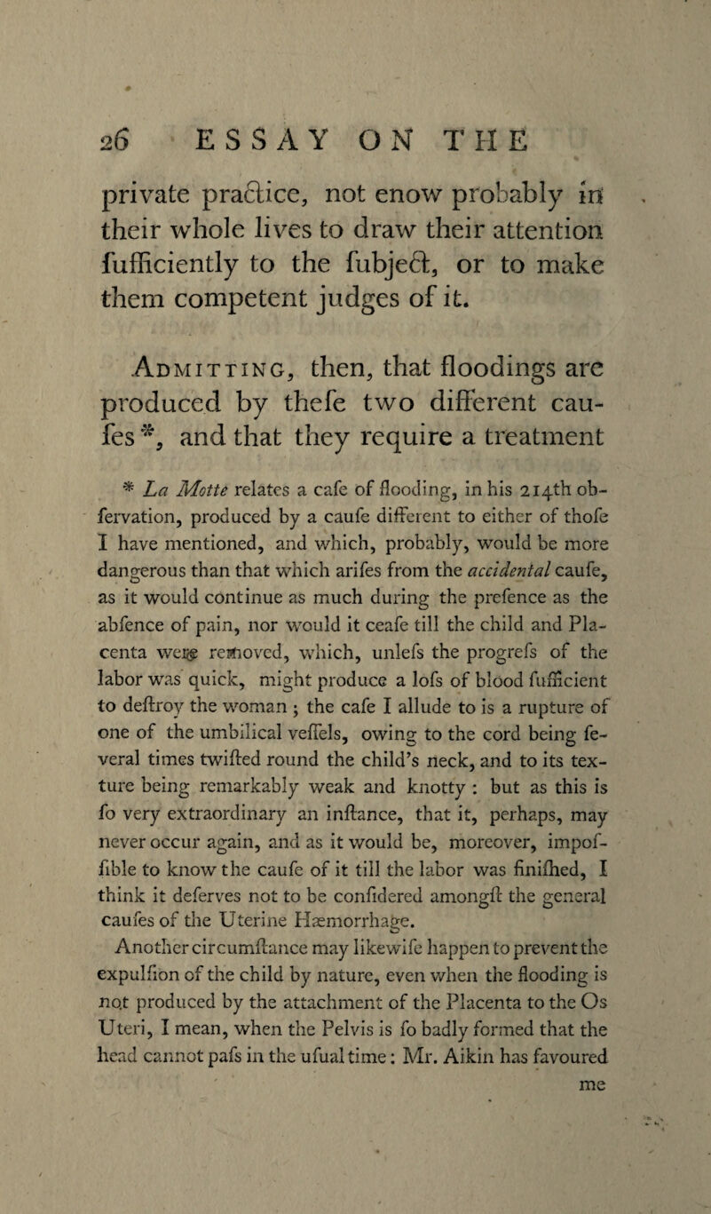 private practice, not enow probably in their whole lives to draw their attention fufficiently to the fubjeft, or to make them competent judges of it. Ad mitting, then, that floodings are produced by thefe two different cau- fes and that they require a treatment * La Motte relates a cafe of flooding, in his 214th ob- fervation, produced by a caufe different to either of thofe I have mentioned, and which, probably, would be more dangerous than that which arifes from the accidental caufe, as it would continue as much during the prefence as the abfence of pain, nor would it ceafe till the child and Pla¬ centa wei<£ removed, which, unlefs the progrefs of the labor was quick, might produce a lofs of blood fufHcient to deftroy the woman ; the cafe I allude to is a rupture of one of the umbilical veffels, owing to the cord being fe- veral times twifted round the child’s neck, and to its tex¬ ture being remarkably weak and knotty : but as this is fo very extraordinary an inftance, that it, perhaps, may never occur again, and as it would be, moreover, impof- fible to know the caufe of it till the labor was finifhed, I think it deferves not to be confidercd among# the general caufes of the Uterine Haemorrhage. Another circumflance may likewife happen to prevent the expulfion of the child by nature, even when the flooding is no.t produced by the attachment of the Placenta to the Os Uteri, I mean, when the Pelvis is fo badly formed that the head cannot pafs in the ufualtime: Mr. Aikin has favoured me