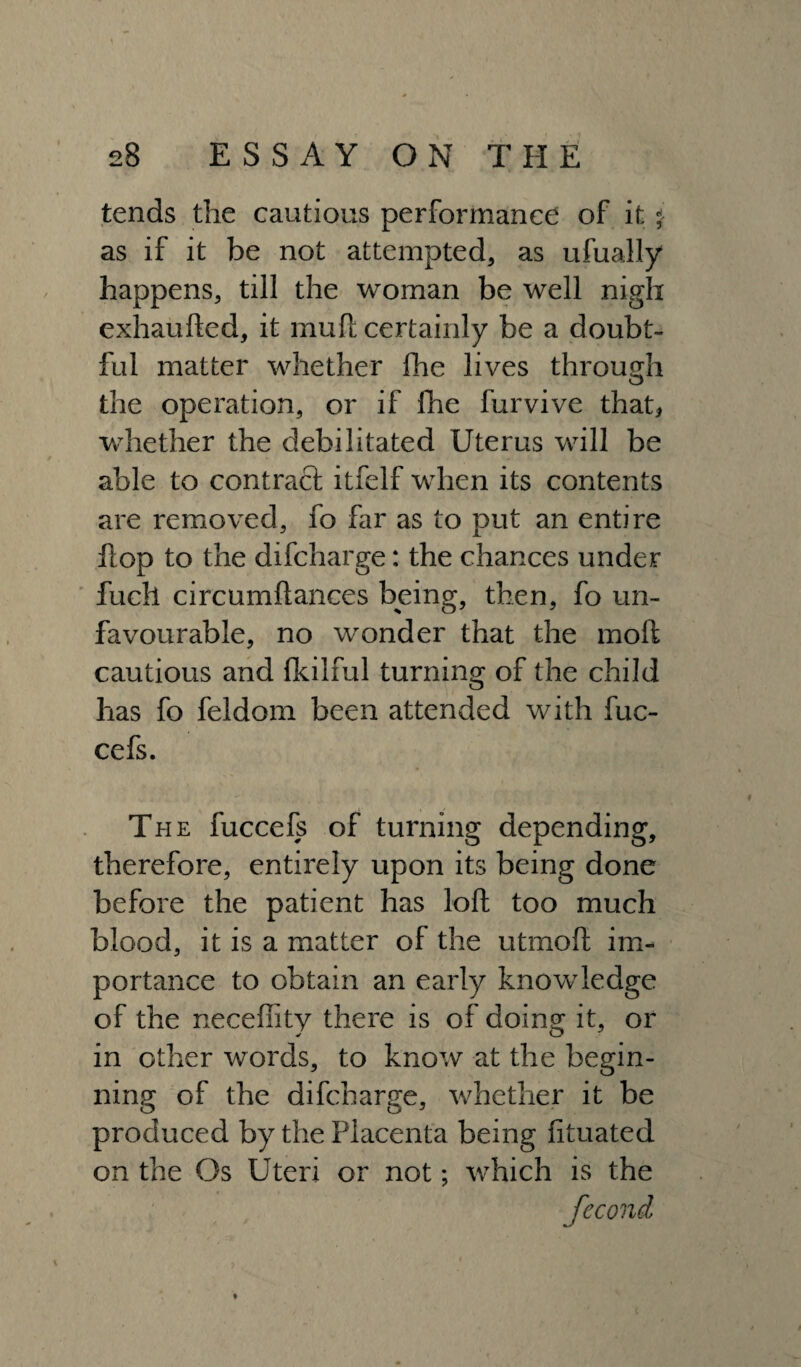 tends the cautious performance of it $ as if it be not attempted, as ufually happens, till the woman be well nigh exhaufted, it mull certainly be a doubt¬ ful matter whether fhe lives through O the operation, or if fhe furvive that* whether the debilitated Uterus will be able to contract itfelf when its contents are removed, fo far as to put an entire Hop to the difcharge: the chances under fuch circumftances being, then, fo un¬ favourable, no wonder that the moll cautious and Ikilful turning of the child has fo feldom been attended with fuc- cefs. The fuccefs of turning depending, therefore, entirely upon its being done before the patient has loll too much blood, it is a matter of the utmoll im¬ portance to obtain an early knowledge of the neceffity there is of doing it, or in other words, to know at the begin¬ ning of the difcharge, whether it be produced by the Placenta being lituated on the Os Uteri or not; which is the ♦