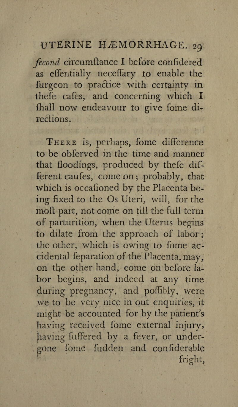 / UTERINE HAEMORRHAGE. 29 fecond circumftance I before confidered as effentialiy necefFary to enable the furgeon to practice with certainty in thefe cafes, and concerning which I (hall now endeavour to give feme dh reciionSo There is, perhaps, fome difference to be obferved in the time and manner that floodings, produced by thefe dif¬ ferent caufes, come on; probably, that which is occafioned by the Placenta be¬ ing fixed to the Os Uteri, will, for the moft part, not come on till the full term of parturition, when the Uterus begins to dilate from the approach of labor; the other, which is owing to fome ac¬ cidental feparation of the Placenta, may, on the other hand, come on before la¬ bor begins, and indeed at any time during pregnancy, and poflibly, were we to be very nice in out enquiries, it might be accounted for by the patient’s having received fome external injury, having buffered by a fever, or under¬ gone fome hidden and confiderable fright. i